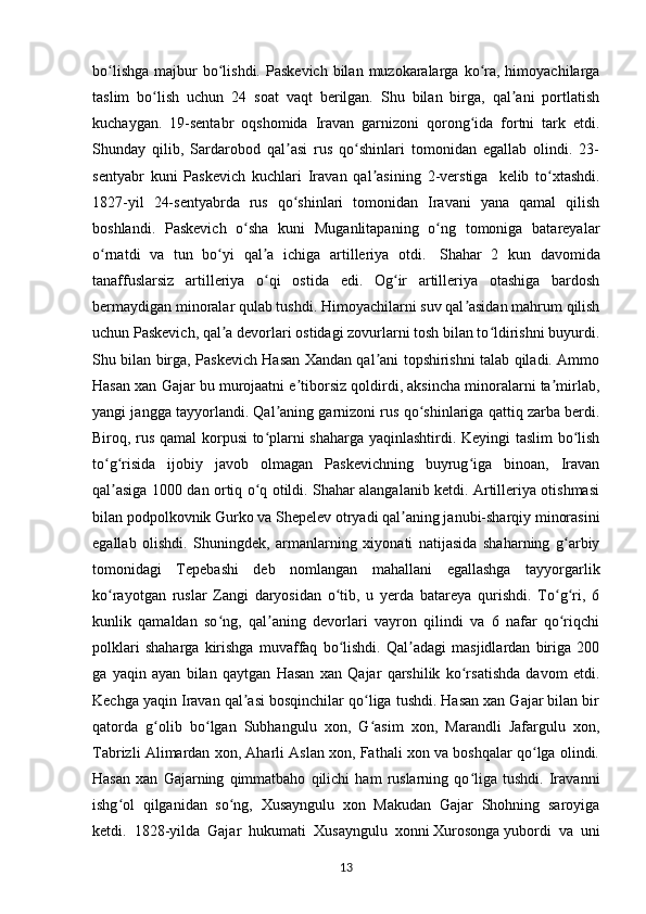 bo lishga  majbur  bo lishdi.  Paskevich  bilan  muzokaralarga  ko ra,  himoyachilargaʻ ʻ ʻ
taslim   bo lish   uchun   24   soat   vaqt   berilgan.   Shu   bilan   birga,   qal ani   portlatish	
ʻ ʼ
kuchaygan.   19-sentabr   oqshomida   Iravan   garnizoni   qorong ida   fortni   tark   etdi.	
ʻ
Shunday   qilib,   Sardarobod   qal asi   rus   qo shinlari   tomonidan   egallab   olindi.   23-	
ʼ ʻ
sentyabr   kuni   Paskevich   kuchlari   Iravan   qal asining   2-verstiga  	
ʼ   kelib   to xtashdi.	ʻ
1827-yil   24-sentyabrda   rus   qo shinlari   tomonidan   Iravani   yana   qamal   qilish	
ʻ
boshlandi.   Paskevich   o sha   kuni   Muganlitapaning   o ng   tomoniga   batareyalar	
ʻ ʻ
o rnatdi   va   tun   bo yi   qal a   ichiga   artilleriya   otdi.  	
ʻ ʻ ʼ   Shahar   2   kun   davomida
tanaffuslarsiz   artilleriya   o qi   ostida   edi.   Og ir   artilleriya   otashiga   bardosh	
ʻ ʻ
bermaydigan minoralar qulab tushdi. Himoyachilarni suv qal asidan mahrum qilish	
ʼ
uchun Paskevich, qal a devorlari ostidagi zovurlarni tosh bilan to ldirishni buyurdi.	
ʼ ʻ
Shu bilan birga, Paskevich Hasan Xandan qal ani topshirishni talab qiladi. Ammo	
ʼ
Hasan xan Gajar bu murojaatni e tiborsiz qoldirdi, aksincha minoralarni ta mirlab,	
ʼ ʼ
yangi jangga tayyorlandi. Qal aning garnizoni rus qo shinlariga qattiq zarba berdi.	
ʼ ʻ
Biroq, rus qamal korpusi to plarni shaharga yaqinlashtirdi. Keyingi taslim bo lish	
ʻ ʻ
to g risida   ijobiy   javob   olmagan   Paskevichning   buyrug iga   binoan,   Iravan	
ʻ ʻ ʻ
qal asiga 1000 dan ortiq o q otildi. Shahar alangalanib ketdi. Artilleriya otishmasi
ʼ ʻ
bilan podpolkovnik Gurko va Shepelev otryadi qal aning janubi-sharqiy minorasini	
ʼ
egallab   olishdi.   Shuningdek,   armanlarning   xiyonati   natijasida   shaharning   g arbiy	
ʻ
tomonidagi   Tepebashi   deb   nomlangan   mahallani   egallashga   tayyorgarlik
ko rayotgan   ruslar   Zangi   daryosidan   o tib,   u   yerda   batareya   qurishdi.   To g ri,   6	
ʻ ʻ ʻ ʻ
kunlik   qamaldan   so ng,   qal aning   devorlari   vayron   qilindi   va   6   nafar   qo riqchi	
ʻ ʼ ʻ
polklari   shaharga   kirishga   muvaffaq   bo lishdi.   Qal adagi   masjidlardan   biriga   200	
ʻ ʼ
ga   yaqin   ayan   bilan   qaytgan   Hasan   xan   Qajar   qarshilik   ko rsatishda   davom   etdi.	
ʻ
Kechga yaqin Iravan qal asi bosqinchilar qo liga tushdi. Hasan xan Gajar bilan bir	
ʼ ʻ
qatorda   g olib   bo lgan   Subhangulu   xon,   G asim   xon,   Marandli   Jafargulu   xon,	
ʻ ʻ ʻ
Tabrizli Alimardan xon, Aharli Aslan xon, Fathali xon va boshqalar qo lga olindi.	
ʻ
Hasan   xan   Gajarning   qimmatbaho   qilichi   ham   ruslarning   qo liga   tushdi.   Iravanni	
ʻ
ishg ol   qilganidan   so ng,   Xusayngulu   xon   Makudan   Gajar   Shohning   saroyiga	
ʻ ʻ
ketdi.   1828-yilda   Gajar   hukumati   Xusayngulu   xonni   Xurosonga   yubordi   va   uni
13 