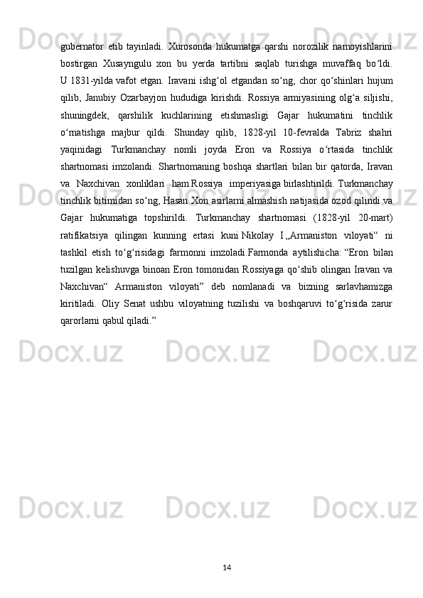 gubernator   etib   tayinladi.   Xurosonda   hukumatga   qarshi   norozilik   namoyishlarini
bostirgan   Xusayngulu   xon   bu   yerda   tartibni   saqlab   turishga   muvaffaq   bo ldi.ʻ
U   1831-yilda   vafot   etgan.   Iravani   ishg ol   etgandan   so ng,   chor   qo shinlari   hujum	
ʻ ʻ ʻ
qilib,   Janubiy   Ozarbayjon   hududiga   kirishdi.   Rossiya   armiyasining   olg a   siljishi,	
ʻ
shuningdek,   qarshilik   kuchlarining   etishmasligi   Gajar   hukumatini   tinchlik
o rnatishga   majbur   qildi.   Shunday   qilib,   1828-yil   10-fevralda   Tabriz   shahri	
ʻ
yaqinidagi   Turkmanchay   nomli   joyda   Eron   va   Rossiya   o rtasida   tinchlik	
ʻ
shartnomasi   imzolandi.   Shartnomaning   boshqa   shartlari   bilan   bir   qatorda,   Iravan
va   Naxchivan   xonliklari   ham   Rossiya   imperiyasiga   birlashtirildi.   Turkmanchay
tinchlik bitimidan so ng, Hasan Xon asirlarni almashish natijasida ozod qilindi va	
ʻ
Gajar   hukumatiga   topshirildi.   Turkmanchay   shartnomasi   (1828-yil   20-mart)
ratifikatsiya   qilingan   kunning   ertasi   kuni   Nikolay   I   „Armaniston   viloyati“   ni
tashkil   etish   to g risidagi   farmonni   imzoladi.Farmonda   aytilishicha:	
ʻ ʻ   “Eron   bilan
tuzilgan   kelishuvga   binoan   Eron   tomonidan   Rossiyaga   qo shib   olingan   Iravan   va	
ʻ
Naxchivan“   Armaniston   viloyati”   deb   nomlanadi   va   bizning   sarlavhamizga
kiritiladi.   Oliy   Senat   ushbu   viloyatning   tuzilishi   va   boshqaruvi   to g risida   zarur	
ʻ ʻ
qarorlarni qabul qiladi.”
14 