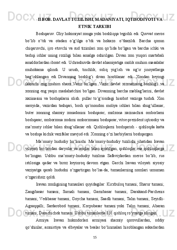 II BOB. DAVLAT TUZILISHI, MADANIYATI, IQTISODIYOTI VA
ETNIK TARKIBI
Boshqaruv. Oliy hokimiyat   xonga   yoki boshliqqa tegishli edi. Quvvat meros
bo lib   o tdi   va   otadan   o g ilga   o tdi   va   hokazo.   o tkazildi.   Barcha   qonunʻ ʻ ʻ ʻ ʻ ʻ
chiqaruvchi,   ijro   etuvchi   va   sud   tizimlari   xon   qo lida   bo lgan   va   barcha   ichki   va	
ʻ ʻ
tashqi   ishlar   uning   roziligi   bilan   amalga   oshirilgan.   Divan   xon   yuqori   martabali
amaldorlardan iborat edi. Uchrashuvda davlat ahamiyatiga molik muhim masalalar
muhokama   qilindi.   U   urush,   tinchlik,   soliq   yig ish   va   og ir   jinoyatlarga	
ʻ ʻ
bag ishlangan   edi.	
ʻ   Divanning   boshlig i   divan   hisoblanar   edi.   Xondan   keyingi	ʻ
ikkinchi   eng   muhim   shaxs   Vazir   bo lgan.   Vazir   davlat   xizmatining   boshlig i   va
ʻ ʻ
xonning eng yaqin maslahatchisi  bo lgan. Divanning barcha mablag larini, davlat
ʻ ʻ
xazinasini   va   boshqalarni   olish.   pullar   to g risidagi   hisobot   vazirga   tushdi.   Xon	
ʻ ʻ
saroyida,   vazirdan   tashqari,   bosh   qo mondon   moliya   ishlari   bilan   shug ullanar,	
ʻ ʻ
buter   xonning   shaxsiy   xonadonini   boshqarar,   molxona   xazinachisi   omborlarni
boshqarar, omborxona xodimi omborxonani boshqarar, vitse-prezident iqtisodiy va
ma muriy   ishlar   bilan   shug ullanar   edi.   Qishloqlarni   boshqarish   -   qishloqda   katta	
ʼ ʻ
va boshqa kichik vazifalar mavjud edi. Xonning o zi harbiylarni boshqargan.	
ʻ
Ma muriy   hududiy   bo linishi.   Ma muriy-hududiy   tuzilishi   jihatidan   Iravan	
ʼ ʻ ʼ
viloyati bir-biridan daryolar va ariqlar bilan ajratilgan, qishloqlar esa qishloqlarga
bo lingan.   Ushbu   ma muriy-hududiy   tuzilma   Safaviylardan   meros   bo lib,   rus	
ʻ ʼ ʻ
istilosiga   qadar   va   biroz   keyinroq   davom   etgan.   Garchi   Iravan   viloyati   siyosiy
vaziyatga   qarab   hududni   o zgartirgan   bo lsa-da,   tumanlarning   nomlari   umuman	
ʻ ʻ
o zgarishsiz qoldi.	
ʻ
Iravan xonligining tumanlari quyidagilar: Kirxbuloq tumani; Sharur tumani;
Zangibasar   tumani;   Surnali   tumani;   Garnibasar   tumani;   Darakand-Parchenis
tumani;  Vedibasar  tumani;   Goycha tumani;   Saadli  tumani;   Talin  tumani;   Seyidli-
Agsaqqalli;   Sardarobod   tumani;   Korpubasar   tumani   yoki   Talin   tumani;   Abaran
tumani; Darachichek tumani. Ushbu tumanlarda 831 qishloq ro yxatga olingan.	
ʻ
Armiya.   Iravan   hukmdorlari   armiyasi   shaxsiy   qorovullardan,   oddiy
qo shinlar,  amnistiya  va  elbeyalar  va  bealar  bo linmalari   hisoblangan  askarlardan	
ʻ ʻ
15 