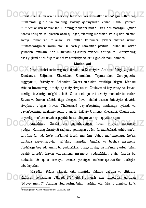 iborat   edi.   Sudyalarning   shaxsiy   tansoqchilari   xizmatkorlar   bo lgan.   Ular   engʻ
mukammal   guruh   va   xonning   shaxsiy   qo riqchilari   edilar.   Ushbu   yordam	
ʻ
miltiqchilar deb nomlangan. Ularning rahbarini miltiq ustasi  deb atashgan. Qullar
barcha  soliq   va   soliqlardan   ozod  qilingan,   ularning   maoshlari   va   o q-dorilari   xon	
ʻ
saroyi   tomonidan   to langan   va   qullar   ko pincha   yaxshi   xizmat   uchun	
ʻ ʻ
mukofotlanganlar.   Iravan   xonligi   harbiy   harakatlar   paytida   3600-5000   askar
yuborishi   mumkin.   Xon   hukumatining   asosiy   tayanchi   armiya   edi.   Armiyaning
asosiy qismi tinch fuqarolar edi va amnistiya va etnik guruhlardan iborat edi.
Madaniyati
Iravan   shahri   tarixning   turli   davrlarida   Sosoniylar,   Arab   xalifaligi,   Sajidlar,
Shaddadis,   Seljuklar,   Eldenizlar,   Elxanidlar,   Teymuridlar,   Garagoyunlu,
Aggoyunlu,   Safaviylar,   Afshorlar,   Gajars   sulolalari   tarkibiga   kirgan.   Markaz
sifatida Iravanning ijtimoiy-iqtisodiy rivojlanishi Chukursaad beylerbeyi va Iravan
xonligi   davrlariga   to g ri   keladi.  	
ʻ ʻ O rta   asrlarga   oid   tarixiy   manbalarda   shahar	ʻ
Ravan   va   Iravan   sifatida   tilga   olingan.   Iravan   shahri   asosan   Safaviylar   davrida
rivojlanib   o sgan.   Iravan   Chukursaad   beylerbeyining   markaziga   aylandi   va	
ʻ
beylerbeyining   markaziy   rolini   o ynadi.   Safaviy-Usmoniy   chegarasi,   Chukursaad	
ʻ
knyazligi ma lum urushlar paytida bosib olingan va keyin qaytib kelgan.	
ʼ
Arxitektura.   Garchi   biz   gaplashayotgan   Iravan   viloyati   me moriy	
ʼ
yodgorliklarining aksariyati saqlanib qolmagan bo lsa-da, manbalarda ushbu san at	
ʻ ʼ
turi   haqida   juda   ko p   ma lumot   topish   mumkin.   Ushbu   ma lumotlarga   ko ra,	
ʻ ʼ ʼ ʻ
mintaqa   karvonsaroylar,   qal alar,   masjidlar,   binolar   va   boshqa   me moriy	
ʼ ʼ
obidalarga boy edi, ammo bu yodgorliklar o ziga xosligi va me moriy uslubi bilan	
ʻ ʼ
ajralib   turardi 4
.   Iravan   viloyatining   me moriy   yodgorliklari   o sha   davrda   bu	
ʼ ʻ
hududda   bir   qator   chiroyli   binolar   yaratgan   me mor-quruvchilar   borligini	
ʼ
isbotlaydilar.
Masjidlar.   Palata   sakkizta   katta   masjidni,   ikkitasi   qal ada   va   oltitasini	
ʼ
shaharda   ro yxatdan   o tkazdi.	
ʻ ʻ   1764-yilda   Husaynali   xon   tomonidan   qurilgan
“Moviy   masjid”   o zining   ulug vorligi   bilan   mashhur   edi.   Masjid   gumbazi   ko k	
ʻ ʻ ʻ
4
 Irevan Şeheri Nazim Mustafa Baki -2020 230 bet 
16 