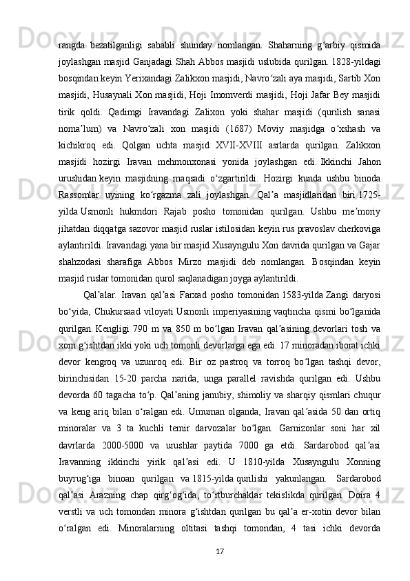 rangda   bezatilganligi   sababli   shunday   nomlangan.   Shaharning   g arbiy   qismidaʻ
joylashgan masjid Ganjadagi  Shah Abbos masjidi  uslubida qurilgan.   1828-yildagi
bosqindan keyin Yerixandagi Zalikxon masjidi, Navro zali aya masjidi, Sartib Xon	
ʻ
masjidi,  Husaynali   Xon masjidi,  Hoji   Imomverdi  masjidi,  Hoji   Jafar  Bey  masjidi
tirik   qoldi.   Qadimgi   Iravandagi   Zalixon   yoki   shahar   masjidi   (qurilish   sanasi
noma lum)   va   Navro zali   xon   masjidi   (1687)   Moviy   masjidga   o xshash   va	
ʼ ʻ ʻ
kichikroq   edi.   Qolgan   uchta   masjid   XVII-XVIII   asrlarda   qurilgan.   Zalikxon
masjidi   hozirgi   Iravan   mehmonxonasi   yonida   joylashgan   edi.   Ikkinchi   Jahon
urushidan   keyin   masjidning   maqsadi   o zgartirildi.   Hozirgi   kunda   ushbu   binoda	
ʻ
Rassomlar   uyining   ko rgazma   zali   joylashgan.   Qal a   masjidlaridan   biri	
ʻ ʼ   1725-
yilda   Usmonli   hukmdori   Rajab   posho   tomonidan   qurilgan.   Ushbu   me moriy	
ʼ
jihatdan diqqatga sazovor masjid ruslar istilosidan keyin rus pravoslav cherkoviga
aylantirildi. Iravandagi yana bir masjid Xusayngulu Xon davrida qurilgan va Gajar
shahzodasi   sharafiga   Abbos   Mirzo   masjidi   deb   nomlangan.   Bosqindan   keyin
masjid ruslar tomonidan qurol saqlanadigan joyga aylantirildi. 
Qal alar.   Iravan   qal asi   Farxad   posho   tomonidan	
ʼ ʼ   1583-yilda   Zangi   daryosi
bo yida,   Chukursaad   viloyati	
ʻ   Usmonli   imperiyasining   vaqtincha   qismi   bo lganida	ʻ
qurilgan.   Kengligi   790   m   va   850   m   bo lgan   Iravan   qal asining   devorlari   tosh   va	
ʻ ʼ
xom g ishtdan ikki yoki uch tomonli devorlarga ega edi. 17 minoradan iborat ichki	
ʻ
devor   kengroq   va   uzunroq   edi.   Bir   oz   pastroq   va   torroq   bo lgan   tashqi   devor,	
ʻ
birinchisidan   15-20   parcha   narida,   unga   parallel   ravishda   qurilgan   edi.   Ushbu
devorda  60  tagacha  to p.  Qal aning  janubiy,  shimoliy  va  sharqiy  qismlari  chuqur	
ʻ ʼ
va   keng   ariq   bilan   o ralgan   edi.   Umuman   olganda,   Iravan   qal asida   50   dan   ortiq
ʻ ʼ
minoralar   va   3   ta   kuchli   temir   darvozalar   bo lgan.   Garnizonlar   soni   har   xil	
ʻ
davrlarda   2000-5000   va   urushlar   paytida   7000   ga   etdi.   Sardarobod   qal asi	
ʼ
Iravanning   ikkinchi   yirik   qal asi   edi.   U   1810-yilda   Xusayngulu   Xonning	
ʼ
buyrug iga   binoan   qurilgan   va	
ʻ   1815-yilda   qurilishi   yakunlangan.     Sardarobod
qal asi   Arazning   chap   qirg og ida,   to rtburchaklar   tekislikda   qurilgan.   Doira   4	
ʼ ʻ ʻ ʻ
verstli   va   uch   tomondan   minora   g ishtdan   qurilgan   bu   qal a   er-xotin   devor   bilan	
ʻ ʼ
o ralgan   edi.   Minoralarning   oltitasi   tashqi   tomondan,   4   tasi   ichki   devorda	
ʻ
17 