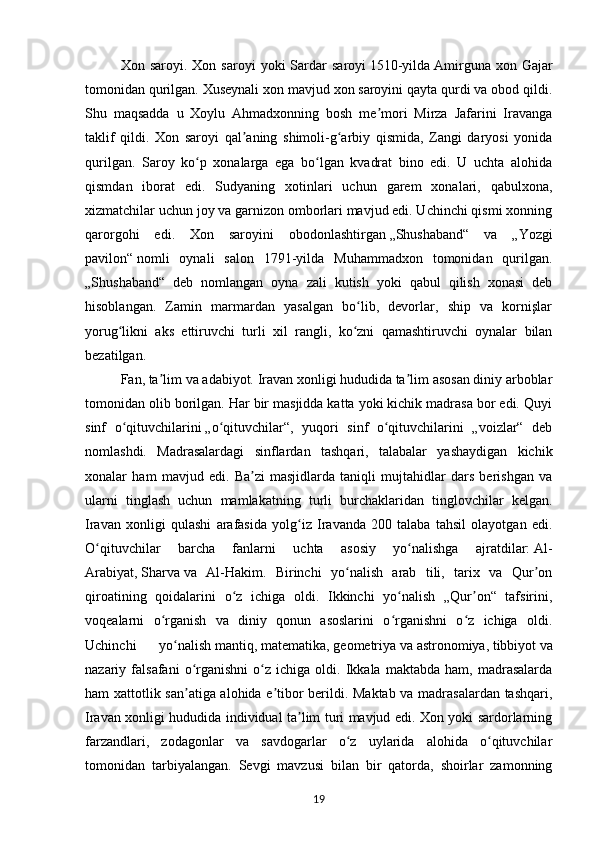 Xon  saroyi.  Xon  saroyi  yoki  Sardar   saroyi   1510-yilda   Amirguna  xon  Gajar
tomonidan qurilgan. Xuseynali xon mavjud xon saroyini qayta qurdi va obod qildi.
Shu   maqsadda   u   Xoylu   Ahmadxonning   bosh   me mori   Mirza   Jafarini   Iravangaʼ
taklif   qildi.   Xon   saroyi   qal aning   shimoli-g arbiy   qismida,   Zangi   daryosi   yonida	
ʼ ʻ
qurilgan.   Saroy   ko p   xonalarga   ega   bo lgan   kvadrat   bino   edi.   U   uchta   alohida	
ʻ ʻ
qismdan   iborat   edi.   Sudyaning   xotinlari   uchun   garem   xonalari,   qabulxona,
xizmatchilar uchun joy va garnizon omborlari mavjud edi. Uchinchi qismi xonning
qarorgohi   edi.   Xon   saroyini   obodonlashtirgan   „Shushaband“   va   „Yozgi
pavilon“   nomli   oynali   salon   1791-yilda   Muhammadxon   tomonidan   qurilgan.
„Shushaband“   deb   nomlangan   oyna   zali   kutish   yoki   qabul   qilish   xonasi   deb
hisoblangan.   Zamin   marmardan   yasalgan   bo lib,   devorlar,   ship   va   kornişlar	
ʻ
yorug likni   aks   ettiruvchi   turli   xil   rangli,   ko zni   qamashtiruvchi   oynalar   bilan	
ʻ ʻ
bezatilgan.
Fan, ta lim va adabiyot. Iravan xonligi hududida ta lim asosan diniy arboblar	
ʼ ʼ
tomonidan olib borilgan. Har bir masjidda katta yoki kichik madrasa bor edi. Quyi
sinf   o qituvchilarini	
ʻ   „o qituvchilar“,   yuqori   sinf   o qituvchilarini   „voizlar“   deb	ʻ ʻ
nomlashdi.   Madrasalardagi   sinflardan   tashqari,   talabalar   yashaydigan   kichik
xonalar   ham   mavjud   edi.   Ba zi   masjidlarda   taniqli   mujtahidlar   dars   berishgan   va	
ʼ
ularni   tinglash   uchun   mamlakatning   turli   burchaklaridan   tinglovchilar   kelgan.
Iravan   xonligi   qulashi   arafasida   yolg iz   Iravanda   200   talaba   tahsil   olayotgan   edi.	
ʻ
O qituvchilar   barcha   fanlarni   uchta   asosiy   yo nalishga   ajratdilar:	
ʻ ʻ   Al-
Arabiyat,   Sharva   va   Al-Hakim.   Birinchi   yo nalish   arab   tili,   tarix   va   Qur on	
ʻ ʼ
qiroatining   qoidalarini   o z   ichiga   oldi.   Ikkinchi   yo nalish   „Qur on“   tafsirini,	
ʻ ʻ ʼ
voqealarni   o rganish   va   diniy   qonun   asoslarini   o rganishni   o z   ichiga   oldi.	
ʻ ʻ ʻ
Uchinchi   yo nalish	
ʻ   mantiq,   matematika,   geometriya   va   astronomiya,   tibbiyot   va
nazariy  falsafani   o rganishni   o z  ichiga   oldi.  Ikkala   maktabda  ham,   madrasalarda	
ʻ ʻ
ham xattotlik san atiga alohida e tibor berildi. Maktab va madrasalardan tashqari,
ʼ ʼ
Iravan xonligi hududida individual ta lim turi mavjud edi. Xon yoki sardorlarning	
ʼ
farzandlari,   zodagonlar   va   savdogarlar   o z   uylarida   alohida   o qituvchilar	
ʻ ʻ
tomonidan   tarbiyalangan.   Sevgi   mavzusi   bilan   bir   qatorda,   shoirlar   zamonning
19 