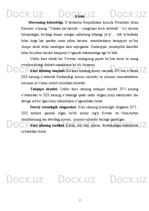 Kirish
Mavzuning   dolzarbligi.   O zbekiston   Respublikasi   birinchi   Prezidenti   Islomʻ
Karimov   о zining   “Yuksak   ma’naviyat   –   yеngilmas   kuch   kitobida”   “o z   tarixini	
ʻ ʻ
bilmaydigan,   kechagi   kunini   unitgan   millatning   kelajagi   yo q”,   -   deb   ta’kidlashi	
ʻ
bilan   birga   har   qanday   inson   jahon   tarixini,   umumbashariy   taraqqiyot   yo lini	
ʻ
chuqur   idrok   etishi   zararligini   ham   uqtirganlar.   Darhaqiqat,   mustaqillik   sharofati
bilan biz jahon tarixini haqqoniy о rganish imkoniyatiga ega bo ldik. 	
ʻ ʻ
Ushbu   kurs   ishida   biz   Yerevan   xonligining   paydo   bo lish   tarixi   va   uning	
ʻ
rivojlanishidagi dolzarb masalalarni ko rib chiqamiz.	
ʻ
Kurs ishining maqsadi.   Bu kurs ishining asosiy maqsadi XVI asr o‘rtalari
XIX   asrning   o‘rtalarida   Kavkazdagi   siyosiy   iqtisodiy   va   ijtimoiy   munosabatlarni
holisona yo‘l bilan yoritib berishdan iboratdir. 
Tadqiqot   obyekti.   Ushbu   kurs   ishining   tadqiqot   obyekti   XVI   asrning
o‘rtalaridan   to   XIX   asrning   o‘rtalariga   qadar   nashr   etilgan   ilmiy   adabiyotlar   shu
davrga oid bo‘lgan ilmiy izlanishlarni o‘rganishdan iborat.
Davriy xronologik chegaralari.   Kurs ishining xronologik chegarasi  XVI  -
XIX   asrlarni   qamrab   olgan   bo'lib   asosiy   urg'u   Erevan   va   Naxichevan
xonliklarining shu davrdagi siyosiy,  ijtimoiy-iqtisodiy tarixiga qaratilgan.
Kurs  ishining  tuzilishi.   Kirish,   uch  bob,  xulosa,   foydalanilgan  adabiyotlar
ro'yxatidan iborat. 
2 