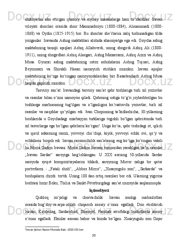 shikoyatini   aks   ettirgan   ijtimoiy   va   siyosiy   masalalarga   ham   to xtaldilar.   Iravanʻ
viloyati   shoirlari   orasida   shoir   Mammadsoyu   (1800-1884),   Almammadi   (1800-
1868)   va   Oydin   (1825-1915)   bor.   Bu   shoirlar   she rlarini   xalq   tushunadigan   tilda	
ʼ
yozganlar. Iravanda Ashug maktablari alohida ahamiyatga ega edi. Goycha ashug
maktabining   taniqli   aşıqlari   Ashiq   Allahverdi,   uning   shogirdi   Ashiq   Ali   (1800-
1911), uning shogirdlari Ashiq Alasgari, Ashig Maxarrami, Ashiq Azizi va Ashiq
Musa.   Gyumri   ashug   maktabining   ustoz   ashulalarini   Ashug   Tujcari,   Ashig
Beymurazi   va   Shirakli   Hasan   namoyish   etishlari   mumkin.   Iravan   aşıqlar
maktabining   ko zga   ko ringan   namoyondalaridan   biri   Basarkecharli   Ashug   Musa	
ʻ ʻ
haqida gapirish mumkin.
Tasviriy   san at.   Iravandagi   tasviriy   san at   qabr   toshlariga   turli   xil   yozuvlar	
ʼ ʼ
va rasmlar bilan o zini namoyon qiladi. Qabrning ustiga to g ri joylashtirilgan bu
ʻ ʻ ʻ
toshlarga   marhumning   tug ilgan   va   o lganligini   ko rsatuvchi   yozuvlar,   turli   xil	
ʻ ʻ ʻ
rasmlar   va   naqshlar   qo yilgan   edi.   Ivan   Chopinning   ta kidlashicha,   30-yillarning	
ʻ ʼ
boshlarida   u   Goychadagi   ozarbayjon   turklariga   tegishli   bo lgan   qabristonda   turli	
ʻ
xil tasvirlarga ega bo lgan qabrlarni ko rgan	
ʻ ʻ 5
. Unga ko ra, qabr toshidagi ot, qilich	ʻ
va   qurol   askarning   ramzi,   yovvoyi   cho chqa,   kiyik,   yovvoyi   echki   ovi,   qo y   va	
ʻ ʻ
echkilarni boqish edi. Iravan rassomchilik san atining eng ko zga ko ringan vakili	
ʼ ʻ ʻ
bu Mirza Gadim Iravani. Mirza Gadim Iravani tomonidan yaratilgan ba zi rasmlar	
ʼ
„Iravan   Sardar“   saroyiga   bag ishlangan.   U   XIX   asrning   50-yillarida   Sardar	
ʻ
saroyida   syujet   kompozitsiyalarini   tikladi,   saroyning   Mirror   zaliga   bir   qator
portretlarni   -   „Fatali   shoh“,   „Abbos   Mirzo“,   „Xusayngulu   xon“,   „Sarkarda“   va
boshqalarni chizdi. tortdi. Uning 100 dan ortiq rasmlari bor edi. Ularning yigirma
beshtasi hozir   Boku,   Tbilisi   va   Sankt-Peterburgdagi   san at muzeyida saqlanmoqda.	
ʼ
Iqtisodiyoti
Qishloq   xo jaligi   va   chorvachilik.   Iravan   xonligi   mahsulotlari	
ʻ
orasida   bug doy	
ʻ   va   arpa   ishlab   chiqarish   asosiy   o rinni   egalladi.   Don   etishtirish	ʻ
Iravan,   Kirxbulag,   Sardarobod,   Shorayel,   Pambak   atrofidagi   hududlarda   asosiy
o rinni   egalladi.   Ekinlar   asosan   bahor   va   kuzda   bo lgan.   Xusayngulu   xon   Gajar	
ʻ ʻ
5
Irevan Şeheri Nazim Mustafa Baki -2020 235 bet
20 