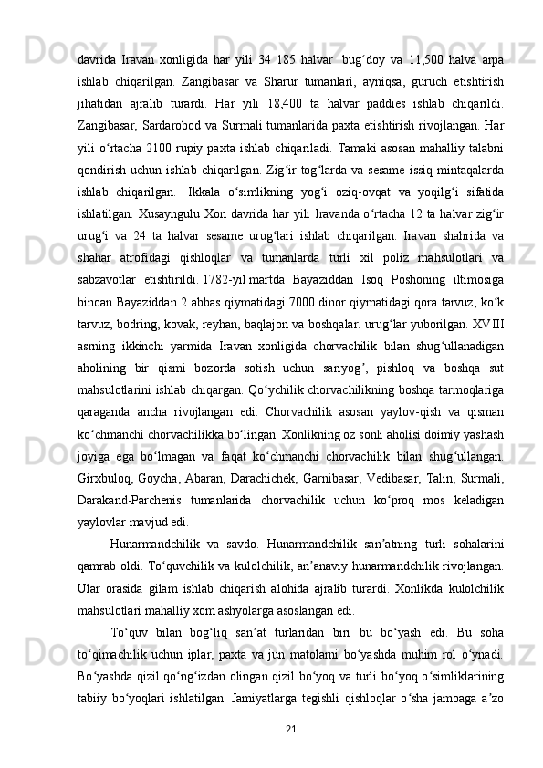 davrida   Iravan   xonligida   har   yili   34   185   halvar     bug doy   va   11,500   halva   arpaʻ
ishlab   chiqarilgan.   Zangibasar   va   Sharur   tumanlari,   ayniqsa,   guruch   etishtirish
jihatidan   ajralib   turardi.   Har   yili   18,400   ta   halvar   paddies   ishlab   chiqarildi.
Zangibasar,  Sardarobod va Surmali  tumanlarida paxta  etishtirish  rivojlangan.  Har
yili   o rtacha   2100   rupiy   paxta   ishlab   chiqariladi.   Tamaki   asosan   mahalliy   talabni	
ʻ
qondirish   uchun  ishlab  chiqarilgan.  Zig ir   tog larda  va  sesame   issiq  mintaqalarda	
ʻ ʻ
ishlab   chiqarilgan.     Ikkala   o simlikning   yog i   oziq-ovqat   va   yoqilg i   sifatida	
ʻ ʻ ʻ
ishlatilgan. Xusayngulu Xon davrida har yili Iravanda o rtacha 12 ta halvar zig ir	
ʻ ʻ
urug i   va   24   ta   halvar   sesame   urug lari   ishlab   chiqarilgan.   Iravan   shahrida   va	
ʻ ʻ
shahar   atrofidagi   qishloqlar   va   tumanlarda   turli   xil   poliz   mahsulotlari   va
sabzavotlar   etishtirildi.   1782-yil   martda   Bayaziddan   Isoq   Poshoning   iltimosiga
binoan Bayaziddan 2 abbas qiymatidagi 7000 dinor qiymatidagi qora tarvuz, ko k	
ʻ
tarvuz, bodring, kovak, reyhan, baqlajon va boshqalar. urug lar yuborilgan. XVIII	
ʻ
asrning   ikkinchi   yarmida   Iravan   xonligida   chorvachilik   bilan   shug ullanadigan	
ʻ
aholining   bir   qismi   bozorda   sotish   uchun   sariyog ,   pishloq   va   boshqa   sut	
ʼ
mahsulotlarini ishlab chiqargan. Qo ychilik chorvachilikning boshqa tarmoqlariga	
ʻ
qaraganda   ancha   rivojlangan   edi.   Chorvachilik   asosan   yaylov-qish   va   qisman
ko chmanchi chorvachilikka bo lingan. Xonlikning oz sonli aholisi doimiy yashash	
ʻ ʻ
joyiga   ega   bo lmagan   va   faqat   ko chmanchi   chorvachilik   bilan   shug ullangan.	
ʻ ʻ ʻ
Girxbuloq,  Goycha,  Abaran, Darachichek,  Garnibasar,  Vedibasar,  Talin,  Surmali,
Darakand-Parchenis   tumanlarida   chorvachilik   uchun   ko proq   mos   keladigan	
ʻ
yaylovlar mavjud edi.
Hunarmandchilik   va   savdo.   Hunarmandchilik   san atning   turli   sohalarini
ʼ
qamrab oldi. To quvchilik va kulolchilik, an anaviy hunarmandchilik rivojlangan.	
ʻ ʼ
Ular   orasida   gilam   ishlab   chiqarish   alohida   ajralib   turardi.   Xonlikda   kulolchilik
mahsulotlari mahalliy xom ashyolarga asoslangan edi.
To quv   bilan   bog liq   san at   turlaridan   biri   bu   bo yash   edi.   Bu   soha	
ʻ ʻ ʼ ʻ
to qimachilik   uchun   iplar,   paxta   va   jun   matolarni   bo yashda   muhim   rol   o ynadi.	
ʻ ʻ ʻ
Bo yashda qizil qo ng izdan olingan qizil bo yoq va turli bo yoq o simliklarining
ʻ ʻ ʻ ʻ ʻ ʻ
tabiiy   bo yoqlari   ishlatilgan.   Jamiyatlarga   tegishli   qishloqlar   o sha   jamoaga   a zo	
ʻ ʻ ʼ
21 