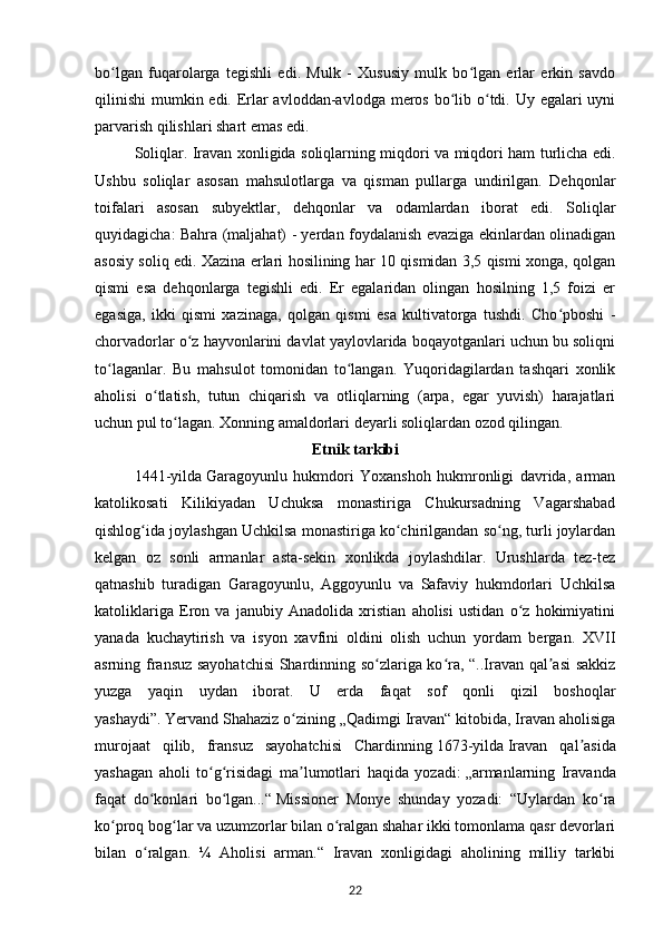 bo lgan   fuqarolarga   tegishli   edi.   Mulk   -   Xususiy   mulk   bo lgan   erlar   erkin   savdoʻ ʻ
qilinishi  mumkin edi. Erlar avloddan-avlodga meros bo lib o tdi. Uy egalari  uyni	
ʻ ʻ
parvarish qilishlari shart emas edi.
Soliqlar. Iravan xonligida soliqlarning miqdori va miqdori ham turlicha edi.
Ushbu   soliqlar   asosan   mahsulotlarga   va   qisman   pullarga   undirilgan.   Dehqonlar
toifalari   asosan   subyektlar,   dehqonlar   va   odamlardan   iborat   edi.   Soliqlar
quyidagicha: Bahra (maljahat) - yerdan foydalanish evaziga ekinlardan olinadigan
asosiy soliq edi. Xazina erlari hosilining har 10 qismidan 3,5 qismi xonga, qolgan
qismi   esa   dehqonlarga   tegishli   edi.   Er   egalaridan   olingan   hosilning   1,5   foizi   er
egasiga,   ikki   qismi   xazinaga,   qolgan   qismi   esa   kultivatorga   tushdi.   Cho pboshi   -	
ʻ
chorvadorlar o z hayvonlarini davlat yaylovlarida boqayotganlari uchun bu soliqni	
ʻ
to laganlar.   Bu   mahsulot   tomonidan   to langan.   Yuqoridagilardan   tashqari   xonlik	
ʻ ʻ
aholisi   o tlatish,   tutun   chiqarish   va   otliqlarning   (arpa,   egar   yuvish)   harajatlari	
ʻ
uchun pul to lagan. Xonning amaldorlari deyarli soliqlardan ozod qilingan.	
ʻ
Etnik tarkibi
1441-yilda   Garagoyunlu   hukmdori   Yoxanshoh   hukmronligi   davrida,   arman
katolikosati   Kilikiyadan   Uchuksa   monastiriga   Chukursadning   Vagarshabad
qishlog ida joylashgan Uchkilsa monastiriga ko chirilgandan so ng, turli joylardan	
ʻ ʻ ʻ
kelgan   oz   sonli   armanlar   asta-sekin   xonlikda   joylashdilar.   Urushlarda   tez-tez
qatnashib   turadigan   Garagoyunlu,   Aggoyunlu   va   Safaviy   hukmdorlari   Uchkilsa
katoliklariga   Eron   va   janubiy   Anadolida   xristian   aholisi   ustidan   o z   hokimiyatini	
ʻ
yanada   kuchaytirish   va   isyon   xavfini   oldini   olish   uchun   yordam   bergan.   XVII
asrning fransuz sayohatchisi  Shardinning so zlariga ko ra, “..Iravan qal asi sakkiz	
ʻ ʻ ʼ
yuzga   yaqin   uydan   iborat.   U   erda   faqat   sof   qonli   qizil   boshoqlar
yashaydi”.   Yervand Shahaziz o zining „Qadimgi Iravan“ kitobida, Iravan aholisiga	
ʻ
murojaat   qilib,   fransuz   sayohatchisi   Chardinning   1673-yilda   Iravan   qal asida	
ʼ
yashagan   aholi   to g risidagi   ma lumotlari   haqida   yozadi:	
ʻ ʻ ʼ   „аrmanlarning   Iravanda
faqat   do konlari   bo lgan...“	
ʻ ʻ   Missioner   Monye   shunday   yozadi:   “Uylardan   ko ra	ʻ
ko proq bog lar va uzumzorlar bilan o ralgan shahar ikki tomonlama qasr devorlari	
ʻ ʻ ʻ
bilan   o ralgan.   ¼   Aholisi   arman.“   Iravan   xonligidagi   aholining   milliy   tarkibi	
ʻ
22 