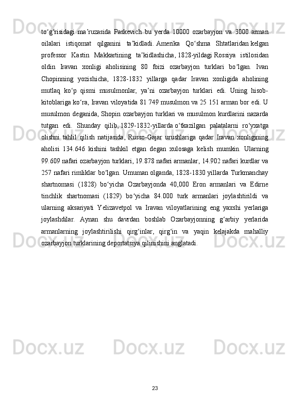 to g risidagi   ma ruzasida   Paskevich   bu   yerda   10000   ozarbayjon   va   3000   armanʻ ʻ ʼ
oilalari   istiqomat   qilganini   ta kidladi.	
ʼ   Amerika   Qo shma   Shtatlaridan	ʻ   kelgan
professor   Kastin   Makkartining   ta kidlashicha,	
ʼ   1828-yildagi   Rossiya   istilosidan
oldin   Iravan   xonligi   aholisining   80   foizi   ozarbayjon   turklari   bo lgan.   Ivan	
ʻ
Chopinning   yozishicha,   1828-1832   yillarga   qadar   Iravan   xonligida   aholining
mutlaq   ko p   qismi   musulmonlar,   ya ni   ozarbayjon   turklari   edi.   Uning   hisob-	
ʻ ʼ
kitoblariga ko ra, Iravan viloyatida 81 749	
ʻ   musulmon   va 25 151 arman bor edi. U
musulmon   deganida,  Shopin   ozarbayjon  turklari   va  musulmon   kurdlarini   nazarda
tutgan   edi.   Shunday   qilib,   1829-1832-yillarda   o tkazilgan   palatalarni   ro yxatga	
ʻ ʻ
olishni   tahlil   qilish   natijasida,   Russo-Gajar   urushlariga   qadar   Iravan   xonligining
aholisi   134.646   kishini   tashkil   etgan   degan   xulosaga   kelish   mumkin.   Ularning
99.609 nafari ozarbayjon turklari, 19.878 nafari armanlar, 14.902 nafari kurdlar va
257 nafari rimliklar bo lgan. Umuman olganda, 1828-1830 yillarda Turkmanchay	
ʻ
shartnomasi   (1828)   bo yicha   Ozarbayjonda   40,000   Eron   armanlari   va   Edirne
ʻ
tinchlik   shartnomasi   (1829)   bo yicha   84.000   turk   armanlari   joylashtirildi   va	
ʻ
ularning   aksariyati   Yelizavetpol   va   Iravan   viloyatlarining   eng   yaxshi   yerlariga
joylashdilar.   Aynan   shu   davrdan   boshlab   Ozarbayjonning   g arbiy   yerlarida	
ʻ
armanlarning   joylashtirilishi   qirg inlar,   qirg in   va   yaqin   kelajakda   mahalliy	
ʻ ʻ
ozarbayjon turklarining deportatsiya qilinishini anglatadi.
23 