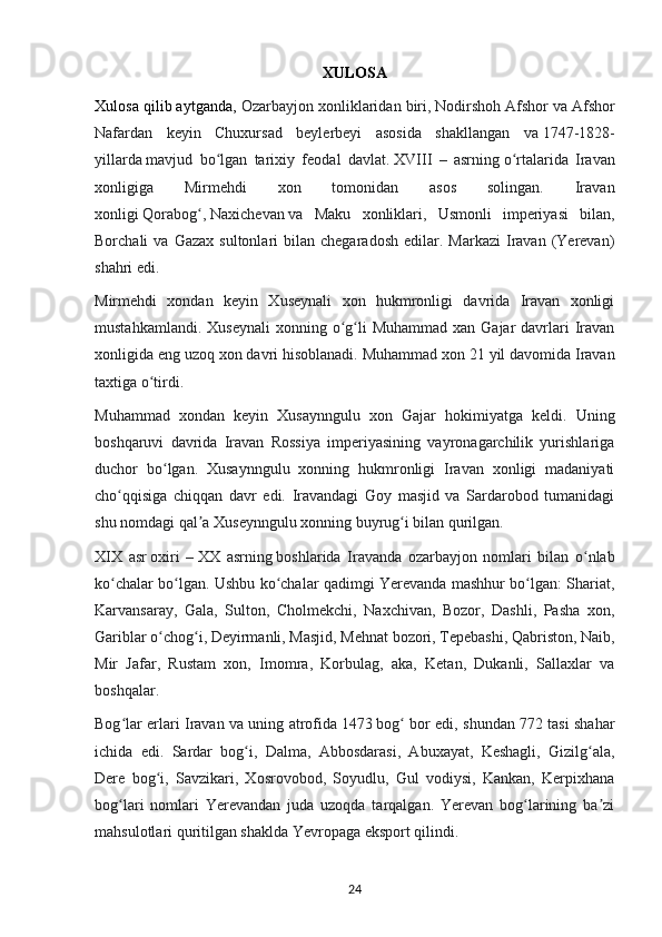 XULOSA
Xulosa qilib aytganda,  Ozarbayjon xonliklaridan biri,   Nodirshoh Afshor   va Afshor
Nafardan   keyin   Chuxursad   beylerbeyi   asosida   shakllangan   va   1747-1828-
yillarda   mavjud   bo lgan   tarixiy   feodal   davlat.ʻ   XVIII   –   asrning   o rtalarida   Iravan	ʻ
xonligiga   Mirmehdi   xon   tomonidan   asos   solingan.   Iravan
xonligi   Qorabog ,	
ʻ   Naxichevan   va   Maku   xonliklari,   Usmonli   imperiyasi   bilan,
Borchali   va  Gazax   sultonlari   bilan   chegaradosh  edilar.  Markazi   Iravan  (Yerevan)
shahri edi.
Mirmehdi   xondan   keyin   Xuseynali   xon   hukmronligi   davrida   Iravan   xonligi
mustahkamlandi.  Xuseynali  xonning  o g li  Muhammad  xan  Gajar  davrlari  Iravan	
ʻ ʻ
xonligida eng uzoq xon davri hisoblanadi.  Muhammad xon 21 yil davomida Iravan
taxtiga o tirdi.	
ʻ
Muhammad   xondan   keyin   Xusaynngulu   xon   Gajar   hokimiyatga   keldi.   Uning
boshqaruvi   davrida   Iravan   Rossiya   imperiyasining   vayronagarchilik   yurishlariga
duchor   bo lgan.   Xusaynngulu   xonning   hukmronligi   Iravan   xonligi   madaniyati	
ʻ
cho qqisiga   chiqqan   davr   edi.   Iravandagi   Goy   masjid   va   Sardarobod   tumanidagi	
ʻ
shu nomdagi qal a Xuseynngulu xonning buyrug i bilan qurilgan.	
ʼ ʻ
XIX   asr   oxiri   –   XX   asrning   boshlarida   Iravanda   ozarbayjon   nomlari   bilan   o nlab	
ʻ
ko chalar bo lgan. Ushbu ko chalar qadimgi Yerevanda mashhur bo lgan: Shariat,	
ʻ ʻ ʻ ʻ
Karvansaray,   Gala,   Sulton,   Cholmekchi,   Naxchivan,   Bozor,   Dashli,   Pasha   xon,
Gariblar o chog i, Deyirmanli, Masjid, Mehnat bozori, Tepebashi, Qabriston, Naib,	
ʻ ʻ
Mir   Jafar,   Rustam   xon,   Imomra,   Korbulag,   aka,   Ketan,   Dukanli,   Sallaxlar   va
boshqalar.
Bog lar erlari Iravan va uning atrofida	
ʻ   1473   bog  bor edi, shundan 772 tasi shahar	ʻ
ichida   edi.   Sardar   bog i,   Dalma,   Abbosdarasi,   Abuxayat,   Keshagli,   Gizilg ala,	
ʻ ʻ
Dere   bog i,   Savzikari,   Xosrovobod,   Soyudlu,   Gul   vodiysi,   Kankan,   Kerpixhana	
ʻ
bog lari   nomlari   Yerevandan   juda   uzoqda   tarqalgan.   Yerevan   bog larining   ba zi	
ʻ ʻ ʼ
mahsulotlari quritilgan shaklda Yevropaga eksport qilindi.
24 