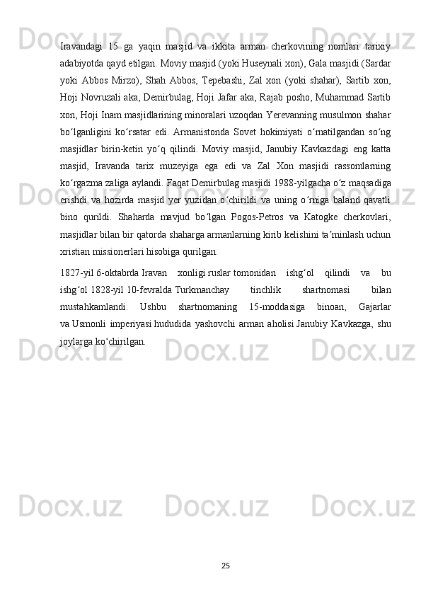 Iravandagi   15   ga   yaqin   masjid   va   ikkita   arman   cherkovining   nomlari   tarixiy
adabiyotda qayd etilgan. Moviy masjid (yoki Huseynali xon), Gala masjidi (Sardar
yoki   Abbos   Mirzo),   Shah   Abbos,   Tepebashi,   Zal   xon   (yoki   shahar),   Sartib   xon,
Hoji Novruzali aka, Demirbulag, Hoji Jafar aka, Rajab posho, Muhammad Sartib
xon, Hoji Inam masjidlarining minoralari uzoqdan Yerevanning musulmon shahar
bo lganligini   ko rsatar   edi.   Armanistonda   Sovet   hokimiyati   o rnatilgandan   so ngʻ ʻ ʻ ʻ
masjidlar   birin-ketin   yo q   qilindi.   Moviy   masjid,   Janubiy   Kavkazdagi   eng   katta	
ʻ
masjid,   Iravanda   tarix   muzeyiga   ega   edi   va   Zal   Xon   masjidi   rassomlarning
ko rgazma zaliga aylandi. Faqat Demirbulag masjidi	
ʻ   1988-yilgacha   o z maqsadiga	ʻ
erishdi   va   hozirda   masjid   yer   yuzidan   o chirildi   va   uning   o rniga   baland   qavatli	
ʻ ʻ
bino   qurildi.   Shaharda   mavjud   bo lgan   Pogos-Petros   va   Katogke   cherkovlari,	
ʻ
masjidlar bilan bir qatorda shaharga armanlarning kirib kelishini ta minlash uchun	
ʼ
xristian missionerlari hisobiga qurilgan.
1827-yil   6-oktabrda   Iravan   xonligi   ruslar   tomonidan   ishg ol   qilindi   va   bu	
ʻ
ishg ol	
ʻ   1828-yil   10-fevralda   Turkmanchay   tinchlik   shartnomasi   bilan
mustahkamlandi.   Ushbu   shartnomaning   15-moddasiga   binoan,   Gajarlar
va   Usmonli   imperiyasi   hududida   yashovchi   arman   aholisi   Janubiy   Kavkazga,   shu
joylarga ko chirilgan.	
ʻ
25 