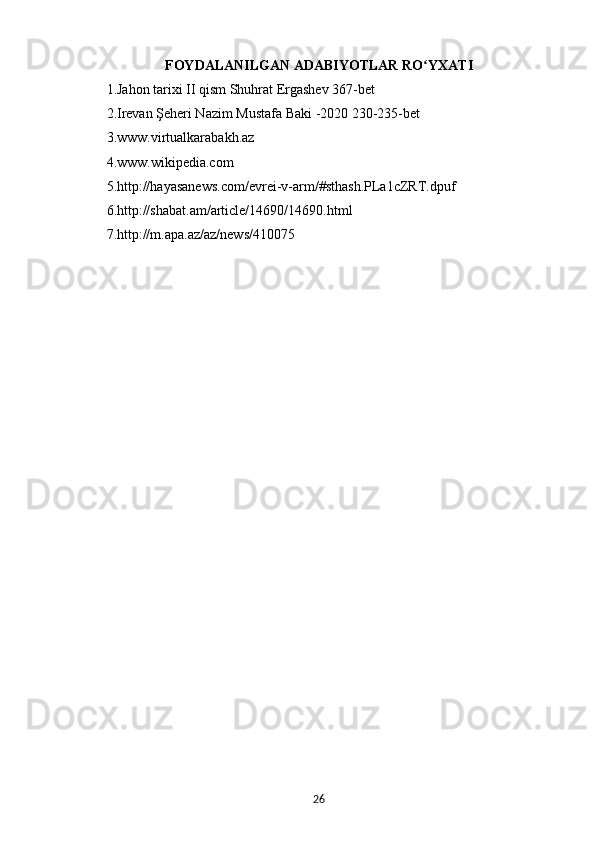 FOYDALANILGAN   ADABIYOTLAR   RO ʻ YXATI
1. Jahon tarixi II qism Shuhrat Ergashev 367-bet
2. Irevan Şeheri Nazim Mustafa Baki -2020 230-235-bet 
3. www.virtualkarabakh.az
4. www.wikipedia.com
5. http://hayasanews.com/evrei-v-arm/#sthash.PLa1cZRT.dpuf 
6. http://shabat.am/article/14690/14690.html
7. http://m.apa.az/az/news/410075
26 