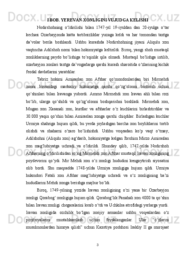 I BOB.  YEREVAN XONLIGINI VUJUDGA KELISHI 
Nodirshohning   o ldirilishi   bilan   1747-yil   19-iyuldan   dan   20-iyulga   o tarʻ ʻ
kechasi   Ozarbayjonda   katta   tartibsizliklar   yuzaga   keldi   va   har   tomondan   taxtga
da volar   berila   boshlandi.   Ushbu   kurashda   Nodirshohning   jiyani   Aliqulu   xon	
ʼ
vaqtincha Adilshoh nomi bilan hokimiyatga keltirildi. Biroq, yangi shoh mustaqil
xonliklarning   paydo   bo lishiga   to sqinlik   qila   olmadi.   Mustaqil   bo lishga   intilib,	
ʻ ʻ ʻ
ozarbayjon xonlari taxtga da vogarlarga qarshi kurash sharoitida o zlarining kichik	
ʼ ʻ
feodal davlatlarini yaratdilar.
Tabriz   hokimi   Amiraslan   xon   Afshar   qo mondonlaridan   biri   Mirmehdi	
ʻ
xonni   Iravandagi   markaziy   hukumatga   qarshi   qo zg olonni   bostirish   uchun	
ʻ ʻ
qo shinlari   bilan   Iravanga   yubordi.   Ammo   Mirmehdi   xon   Iravan   ahli   bilan   rozi	
ʻ
bo lib,   ularga   qo shildi   va   qo zg olonni   boshqarishni   boshladi.   Mirmehdi   xon,
ʻ ʻ ʻ ʻ
Mugan   xon   Xasanali   xon,   kurdlar   va   afsharlar   o z   kuchlarini   birlashtirdilar   va	
ʻ
30.000  yaqin   qo shin   bilan   Amiraslan   xonga  qarshi   chiqdilar.  Birlashgan   kuchlar	
ʻ
Urmiya   shahriga   hujum   qildi,   bu   yerda   joylashgan   barcha   xon   boyliklarini   tortib
olishdi   va   shaharni   o zaro   bo lishishdi.   Ushbu   voqeadan   ko p   vaqt   o tmay,	
ʻ ʻ ʻ ʻ
Adilshohni (Aliqulu xon) ag darib, hokimiyatga kelgan Ibrohim Mirzo Amiraslan	
ʻ
xon   mag lubiyatga   uchradi   va   o ldirildi.   Shunday   qilib,   1747-yilda   Nodirshoh	
ʻ ʻ
Afsharning o ldirilishidan so ng Mirmehdi xon Afshar mustaqil Iravan xonligining	
ʻ ʻ
poydevorini   qo ydi.  	
ʻ Mir   Mehdi   xon   o z   xonligi   hududini   kengaytirish   siyosatini	ʻ
olib   bordi.   Shu   maqsadda   1748-yilda   Urmiya   xonligiga   hujum   qildi.   Urmiya
hukmdori   Fatali   xon   Afshar   mag lubiyatga   uchradi   va   o z   xonligining   ba zi	
ʻ ʻ ʼ
hududlarini Mehdi xonga berishga majbur bo ldi.	
ʻ
Biroq,   1749-yilning   yozida   Iravan   xonligining   o zi   yana   bir   Ozarbayjon	
ʻ
xonligi Qorabog  xonligiga hujum qildi. Qorabog lik Panahali xon 4000 ta qo shin	
ʻ ʻ ʻ
bilan Iravan xonligi chegaralarini kesib o tdi va Uchkilsa atrofidagi yerlarga yurdi.	
ʻ
Iravan   xonligida   ozchilik   bo lgan   xorijiy   armanlar   ushbu   voqealardan   o z	
ʻ ʻ
pozitsiyalarini   mustahkamlash   uchun   foydalanganlar.   Ular   “o zlarini	
ʻ
musulmonlardan   himoya   qilish”   uchun   Kaxetiya   podshosi   Irakliy   II   ga   murojaat
3 