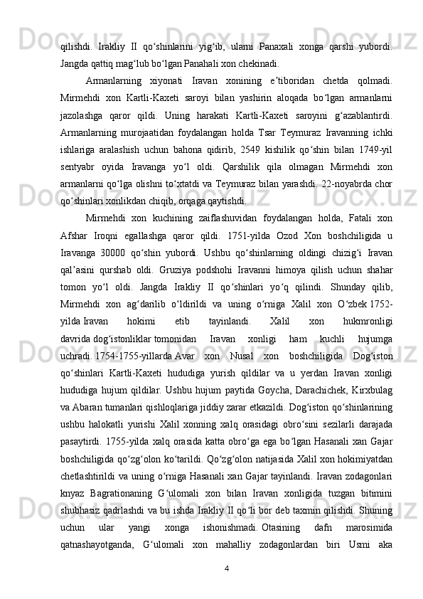 qilishdi.   Irakliy   II   qo shinlarini   yig ib,   ularni   Panaxali   xonga   qarshi   yubordi.ʻ ʻ
Jangda qattiq mag lub bo lgan Panahali xon chekinadi.	
ʻ ʻ
Armanlarning   xiyonati   Iravan   xonining   e tiboridan   chetda   qolmadi.	
ʼ
Mirmehdi   xon   Kartli-Kaxeti   saroyi   bilan   yashirin   aloqada   bo lgan   armanlarni	
ʻ
jazolashga   qaror   qildi.   Uning   harakati   Kartli-Kaxeti   saroyini   g azablantirdi.	
ʻ
Armanlarning   murojaatidan   foydalangan   holda   Tsar   Teymuraz   Iravanning   ichki
ishlariga   aralashish   uchun   bahona   qidirib,   2549   kishilik   qo shin   bilan   1749-yil	
ʻ
sentyabr   oyida   Iravanga   yo l   oldi.   Qarshilik   qila   olmagan   Mirmehdi   xon	
ʻ
armanlarni qo lga olishni to xtatdi va Teymuraz bilan yarashdi. 22-noyabrda chor	
ʻ ʻ
qo shinlari xonlikdan chiqib, orqaga qaytishdi.	
ʻ
Mirmehdi   xon   kuchining   zaiflashuvidan   foydalangan   holda,   Fatali   xon
Afshar   Iroqni   egallashga   qaror   qildi.   1751-yilda   Ozod   Xon   boshchiligida   u
Iravanga   30000   qo shin   yubordi.   Ushbu   qo shinlarning   oldingi   chizig i   Iravan	
ʻ ʻ ʻ
qal asini   qurshab   oldi.   Gruziya   podshohi   Iravanni   himoya   qilish   uchun   shahar	
ʼ
tomon   yo l   oldi.   Jangda   Irakliy   II   qo shinlari   yo q   qilindi.   Shunday   qilib,	
ʻ ʻ ʻ
Mirmehdi   xon   ag darilib   o ldirildi   va   uning   o rniga   Xalil   xon   O zbek	
ʻ ʻ ʻ ʻ   1752-
yilda   Iravan   hokimi   etib   tayinlandi.   Xalil   xon   hukmronligi
davrida   dog istonliklar	
ʻ   tomonidan   Iravan   xonligi   ham   kuchli   hujumga
uchradi.   1754-1755-yillarda   Avar   xon   Nusal   xon   boshchiligida   Dog iston	
ʻ
qo shinlari   Kartli-Kaxeti   hududiga   yurish   qildilar   va   u   yerdan   Iravan   xonligi	
ʻ
hududiga   hujum   qildilar.   Ushbu   hujum   paytida   Goycha,   Darachichek,   Kirxbulag
va Abaran tumanlari qishloqlariga jiddiy zarar etkazildi. Dog iston qo shinlarining	
ʻ ʻ
ushbu   halokatli   yurishi   Xalil   xonning   xalq   orasidagi   obro sini   sezilarli   darajada
ʻ
pasaytirdi.  1755-yilda   xalq  orasida   katta   obro ga  ega   bo lgan  Hasanali   xan   Gajar	
ʻ ʻ
boshchiligida qo zg olon ko tarildi. Qo zg olon natijasida Xalil xon hokimiyatdan	
ʻ ʻ ʻ ʻ ʻ
chetlashtirildi va uning o rniga Hasanali  xan Gajar  tayinlandi. Iravan zodagonlari	
ʻ
knyaz   Bagrationaning   G ulomali   xon   bilan   Iravan   xonligida   tuzgan   bitimini
ʻ
shubhasiz qadrlashdi va bu ishda Irakliy II qo li bor deb taxmin qilishdi. Shuning	
ʻ
uchun   ular   yangi   xonga   ishonishmadi.   Otasining   dafn   marosimida
qatnashayotganda,   G ulomali   xon   mahalliy   zodagonlardan   biri   Usmi   aka	
ʻ
4 