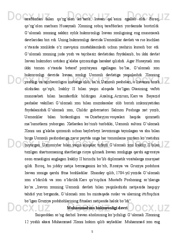 tarafdorlari   bilan   qo zg olon   ko tarib,   Iravan   qal asini   egallab   oldi.   Biroq,ʻ ʻ ʻ ʼ
qo zg olon   marhum   Husaynali   Xonning   sobiq   tarafdorlari   yordamida   bostirildi.	
ʻ ʻ
G ulomali   xonning   sakkiz   oylik   hukmronligi   Iravan   xonligining   eng   munozarali
ʻ
davrlaridan biri edi. Uning hukmronligi davrida Usmonlilar davlati va rus kuchlari
o rtasida   xonlikda   o z   mavqeini   mustahkamlash   uchun   yashirin   kurash   bor   edi.
ʻ ʻ
G ulomali   xonning   juda   yosh   va   tajribasiz   davlatidan   foydalanib,   bu   ikki   davlat
ʻ
Iravan hukmdori ustidan g alaba qozonishga harakat qilishdi. Agar Husaynali xon	
ʻ
ikki   tomon   o rtasida   betaraf   pozitsiyani   egallagan   bo lsa,   G ulomali   xon	
ʻ ʻ ʻ
hukmronligi   davrida   Iravan   xonligi   Usmonli   davlatiga   yaqinlashdi.   Xonning
yoshligi va tajribasizligini inobatga olib, ba zi Usmonli pasholari, u Iravanni bosib	
ʼ
olishidan   qo rqib,   Irakliy   II   bilan   yaqin   aloqada   bo lgan.	
ʻ ʻ   Otasining   vafoti
munosabati   bilan   hamdardlik   bildirgan   Axalsig,   Arzirum,   Kars   va   Bayazid
pashalar   vakillari   G ulomali   xon   bilan   muzokaralar   olib   borish   imkoniyatidan	
ʻ
foydalanishdi.G ulomali   xon,   Childir   gubernatori   Salmon   Poshoga   xat   yozib,	
ʻ
Usmonlilar   bilan   birdamligini   va   Ozarbayjon   voqealari   haqida   qimmatli
ma lumotlarni   yuborgan.   Xatlardan   ko rinib   turibdiki,  Usmonli   sultoni   G ulomali	
ʼ ʻ ʻ
Xonni uni  g alaba qozonish uchun baylerbeyi lavozimiga tayinlagan va shu bilan	
ʻ
birga Usmonli pashoslariga zarur paytda unga har tomonlama yordam ko rsatishni	
ʻ
buyurgan.   Usmoniylar   bilan   yaqin   aloqalar   tufayli   G ulomali   xon   Irakliy   II   bilan	
ʻ
tuzilgan shartnomaning shartlariga rioya qilmadi.Iravan xonligiga qarshi agressiya
oson emasligini anglagan Irakliy II birinchi bo lib diplomatik vositalarga murojaat	
ʻ
qildi.   Biroq,   bu   jiddiy   natija   bermaganini   ko rib,   Rossiya   va   Gruziya   podshosi
ʻ
Iravan   xoniga   qarshi   fitna   boshladilar.   Shunday   qilib,   1784-yil   yozida   G ulomali	
ʻ
xon   o ldirildi   va   xon   o ldirildi.Kars   qo riqchisi   Mustafo   Poshoning   so zlariga	
ʻ ʻ ʻ ʻ
ko ra:	
ʻ   „Iravon   xonning   Usmonli   davlati   bilan   yaqinlashishi   natijasida   haqiqiy
tahdid   yuz   berganda,   G ulomali   xon   bu   mintaqada   ruslar   va   ularning   ittifoqchisi	
ʻ
bo lgan Gruziya podshohlarining fitnalari natijasida halok bo ldi“. 	
ʻ ʻ
Muhammadxon hukmronligi davri
Suiqasddan  so ng darhol   Iravan  aholisining ko pchiligi  G ulomali  Xonning	
ʻ ʻ ʻ
12   yoshli   akasi   Muhammad   Xonni   hokim   qilib   sayladilar.   Muhammad   xon   eng
5 