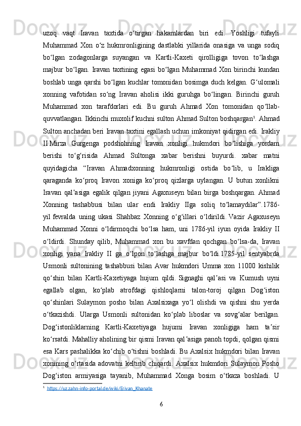 uzoq   vaqt   Iravan   taxtida   o tirgan   hakamlardan   biri   edi.   Yoshligi   tufayliʻ
Muhammad   Xon   o z   hukmronligining   dastlabki   yillarida   onasiga   va   unga   sodiq	
ʻ
bo lgan   zodagonlarga   suyangan   va   Kartli-Kaxeti   qirolligiga   tovon   to lashga	
ʻ ʻ
majbur   bo lgan.   Iravan   taxtining   egasi   bo lgan   Muhammad   Xon   birinchi   kundan	
ʻ ʻ
boshlab  unga   qarshi   bo lgan  kuchlar  tomonidan  bosimga   duch  kelgan.  G ulomali	
ʻ ʻ
xonning   vafotidan   so ng   Iravan   aholisi   ikki   guruhga   bo lingan.   Birinchi   guruh
ʻ ʻ
Muhammad   xon   tarafdorlari   edi.   Bu   guruh   Ahmad   Xon   tomonidan   qo llab-	
ʻ
quvvatlangan. Ikkinchi muxolif kuchni sulton Ahmad Sulton boshqargan 1
. Ahmad
Sulton anchadan beri Iravan taxtini egallash uchun imkoniyat qidirgan edi.   Irakliy
II   Mirza   Gurgenga   podshohning   Iravan   xonligi   hukmdori   bo lishiga   yordam	
ʻ
berishi   to g risida   Ahmad   Sultonga   xabar   berishni   buyurdi.   xabar   matni	
ʻ ʻ
quyidagicha   “Iravan   Ahmadxonning   hukmronligi   ostida   bo lib,   u   Irakliga	
ʻ
qaraganda   ko proq   Iravon   xoniga   ko proq   qizlarga   uylangan.   U   butun   xonlikni	
ʻ ʻ
Iravan   qal asiga   egalik   qilgan   jiyani   Agaxuseyn   bilan   birga   boshqargan.   Ahmad	
ʼ
Xonning   tashabbusi   bilan   ular   endi   Irakliy   IIga   soliq   to lamaydilar”.1786-	
ʻ
yil   fevralda   uning   ukasi   Shahbaz   Xonning   o g illari   o ldirildi.	
ʻ ʻ ʻ   Vazir   Agaxuseyn
Muhammad   Xonni   o ldirmoqchi   bo lsa   ham,   uni   1786-yil   iyun   oyida   Irakliy   II	
ʻ ʻ
o ldirdi.   Shunday   qilib,   Muhammad   xon   bu   xavfdan   qochgan   bo lsa-da,   Iravan	
ʻ ʻ
xonligi   yana   Irakliy   II   ga   o lpon   to lashga   majbur   bo ldi.1785-yil   sentyabrda	
ʻ ʻ ʻ
Usmonli   sultonining   tashabbusi   bilan   Avar   hukmdori   Umma   xon   11000   kishilik
qo shin   bilan   Kartli-Kaxetiyaga   hujum   qildi.	
ʻ   Signaghi   qal asi   va   Kumush   uyni	ʼ
egallab   olgan,   ko plab   atrofdagi   qishloqlarni   talon-toroj   qilgan   Dog iston	
ʻ ʻ
qo shinlari   Sulaymon   posho   bilan   Axalsixaga   yo l   olishdi   va   qishni   shu   yerda	
ʻ ʻ
o tkazishdi.   Ularga   Usmonli   sultonidan   ko plab   liboslar   va   sovg alar   berilgan.
ʻ ʻ ʻ
Dog istonliklarning   Kartli-Kaxetiyaga   hujumi   Iravan   xonligiga   ham   ta sir	
ʻ ʼ
ko rsatdi. Mahalliy aholining bir qismi Iravan qal asiga panoh topdi, qolgan qismi	
ʻ ʼ
esa  Kars  pashalikka  ko chib o tishni  boshladi.  Bu Axalsix  hukmdori  bilan Iravan	
ʻ ʻ
xonining   o rtasida   adovatni   keltirib   chiqardi.   Axalsix   hukmdori   Sulaymon   Posho	
ʻ
Dog iston   armiyasiga   tayanib,   Muhammad   Xonga   bosim   o tkaza   boshladi.   U	
ʻ ʻ
1
   https://uz.zahn-info-portal.de/wiki/Erivan_Khanate  
6 