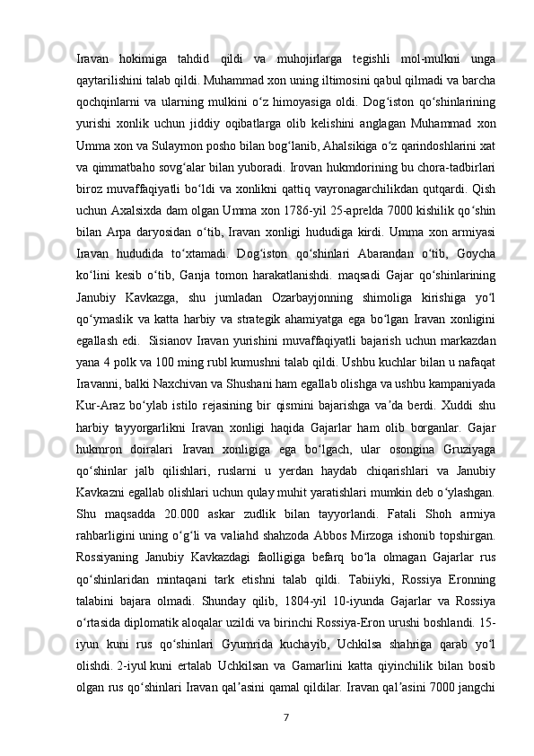 Iravan   hokimiga   tahdid   qildi   va   muhojirlarga   tegishli   mol-mulkni   unga
qaytarilishini talab qildi.   Muhammad xon uning iltimosini qabul qilmadi va barcha
qochqinlarni   va   ularning   mulkini   o z   himoyasiga   oldi.   Dog iston   qo shinlariningʻ ʻ ʻ
yurishi   xonlik   uchun   jiddiy   oqibatlarga   olib   kelishini   anglagan   Muhammad   xon
Umma xon va Sulaymon posho bilan bog lanib, Ahalsikiga o z qarindoshlarini xat	
ʻ ʻ
va qimmatbaho sovg alar bilan yuboradi. Irovan hukmdorining bu chora-tadbirlari	
ʻ
biroz  muvaffaqiyatli   bo ldi   va xonlikni   qattiq  vayronagarchilikdan qutqardi. Qish	
ʻ
uchun Axalsixda dam olgan Umma xon 1786-yil 25-aprelda 7000 kishilik qo shin	
ʻ
bilan   Arpa   daryosidan   o tib,   Iravan   xonligi   hududiga   kirdi.   Umma   xon   armiyasi	
ʻ
Iravan   hududida   to xtamadi.   Dog iston   qo shinlari   Abarandan   o tib,   Goycha	
ʻ ʻ ʻ ʻ
ko lini   kesib   o tib,   Ganja   tomon   harakatlanishdi.   maqsadi   Gajar   qo shinlarining	
ʻ ʻ ʻ
Janubiy   Kavkazga,   shu   jumladan   Ozarbayjonning   shimoliga   kirishiga   yo l	
ʻ
qo ymaslik   va   katta   harbiy   va   strategik   ahamiyatga   ega   bo lgan   Iravan   xonligini	
ʻ ʻ
egallash   edi.     Sisianov   Iravan   yurishini   muvaffaqiyatli   bajarish   uchun   markazdan
yana 4 polk va 100 ming rubl kumushni talab qildi. Ushbu kuchlar bilan u nafaqat
Iravanni, balki Naxchivan va Shushani ham egallab olishga va ushbu kampaniyada
Kur-Araz   bo ylab   istilo   rejasining   bir   qismini   bajarishga   va da   berdi.   Xuddi   shu	
ʻ ʼ
harbiy   tayyorgarlikni   Iravan   xonligi   haqida   Gajarlar   ham   olib   borganlar.   Gajar
hukmron   doiralari   Iravan   xonligiga   ega   bo lgach,   ular   osongina   Gruziyaga	
ʻ
qo shinlar   jalb   qilishlari,   ruslarni   u   yerdan   haydab   chiqarishlari   va   Janubiy	
ʻ
Kavkazni egallab olishlari uchun qulay muhit yaratishlari mumkin deb o ylashgan.	
ʻ
Shu   maqsadda   20.000   askar   zudlik   bilan   tayyorlandi.   Fatali   Shoh   armiya
rahbarligini   uning  o g li   va  valiahd  shahzoda  Abbos   Mirzoga  ishonib  topshirgan.	
ʻ ʻ
Rossiyaning   Janubiy   Kavkazdagi   faolligiga   befarq   bo la   olmagan   Gajarlar   rus	
ʻ
qo shinlaridan   mintaqani   tark   etishni   talab   qildi.   Tabiiyki,   Rossiya   Eronning	
ʻ
talabini   bajara   olmadi.   Shunday   qilib,   1804-yil   10-iyunda   Gajarlar   va   Rossiya
o rtasida diplomatik aloqalar uzildi va birinchi Rossiya-Eron urushi boshlandi.
ʻ   15-
iyun   kuni   rus   qo shinlari   Gyumrida   kuchayib,   Uchkilsa   shahriga   qarab   yo l	
ʻ ʻ
olishdi.   2-iyul   kuni   ertalab   Uchkilsan   va   Gamarlini   katta   qiyinchilik   bilan   bosib
olgan rus qo shinlari Iravan qal asini qamal qildilar. Iravan qal asini 7000 jangchi	
ʻ ʼ ʼ
7 