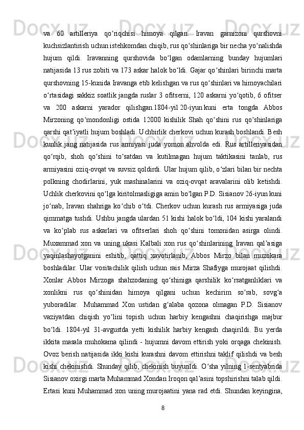 va   60   artilleriya   qo riqchisi   himoya   qilgan.   Iravan   garnizoni   qurshovniʻ
kuchsizlantirish uchun istehkomdan chiqib, rus qo shinlariga bir necha yo nalishda	
ʻ ʻ
hujum   qildi.   Iravanning   qurshovida   bo lgan   odamlarning   bunday   hujumlari	
ʻ
natijasida 13 rus zobiti va 173 askar halok bo ldi. Gajar qo shinlari birinchi marta	
ʻ ʻ
qurshovning 15-kunida Iravanga etib kelishgan va rus qo shinlari va himoyachilari	
ʻ
o rtasidagi  sakkiz soatlik jangda ruslar 3 ofitserni, 120 askarni  yo qotib, 6 ofitser	
ʻ ʻ
va   200   askarni   yarador   qilishgan.1804-yil   20-iyun   kuni   erta   tongda   Abbos
Mirzoning   qo mondonligi   ostida   12000   kishilik   Shah   qo shini   rus   qo shinlariga	
ʻ ʻ ʻ
qarshi qat iyatli hujum boshladi. Uchbirlik cherkovi uchun kurash boshlandi. Besh	
ʼ
kunlik   jang   natijasida   rus   armiyasi   juda   yomon   ahvolda   edi.   Rus   artilleriyasidan
qo rqib,   shoh   qo shini   to satdan   va   kutilmagan   hujum   taktikasini   tanlab,   rus	
ʻ ʻ ʻ
armiyasini oziq-ovqat va suvsiz qoldirdi. Ular hujum qilib, o zlari bilan bir nechta	
ʻ
polkning   chodirlarini,   yuk   mashinalarini   va   oziq-ovqat   aravalarini   olib   ketishdi.
Uchlik cherkovini qo lga kiritolmasligiga amin bo lgan P.D. Sisianov 26-iyun kuni	
ʻ ʻ
jo nab,  Iravan  shahriga  ko chib  o tdi.  Cherkov   uchun  kurash   rus  armiyasiga  juda	
ʻ ʻ ʻ
qimmatga tushdi. Ushbu jangda ulardan 51 kishi halok bo ldi, 104 kishi yaralandi	
ʻ
va   ko plab   rus   askarlari   va   ofitserlari   shoh   qo shini   tomonidan   asirga   olindi.	
ʻ ʻ
Muxammad   xon   va   uning   ukasi   Kalbali   xon   rus   qo shinlarining   Iravan   qal asiga	
ʻ ʼ
yaqinlashayotganini   eshitib,   qattiq   xavotirlanib,   Abbos   Mirzo   bilan   muzokara
boshladilar.   Ular   vositachilik   qilish   uchun   rais   Mirza   Shafiyga   murojaat   qilishdi.
Xonlar   Abbos   Mirzoga   shahzodaning   qo shiniga   qarshilik   ko rsatganliklari   va	
ʻ ʻ
xonlikni   rus   qo shinidan   himoya   qilgani   uchun   kechirim   so rab,   sovg a	
ʻ ʻ ʻ
yuboradilar.     Muhammad   Xon   ustidan   g alaba   qozona   olmagan   P.D.   Sisianov	
ʻ
vaziyatdan   chiqish   yo lini   topish   uchun   harbiy   kengashni   chaqirishga   majbur	
ʻ
bo ldi.   1804-yil   31-avgustda   yetti   kishilik   harbiy   kengash   chaqirildi.   Bu   yerda	
ʻ
ikkita masala   muhokama  qilindi  -  hujumni   davom  ettirish  yoki  orqaga  chekinish.
Ovoz berish natijasida  ikki  kishi  kurashni  davom  ettirishni  taklif  qilishdi  va besh
kishi chekinishdi. Shunday qilib, chekinish buyurildi. O sha yilning 1-sentyabrida	
ʻ
Sisianov oxirgi marta Muhammad Xondan Iroqon qal asini topshirishni talab qildi.	
ʼ
Ertasi  kuni Muhammad xon uning murojaatini yana rad etdi. Shundan keyingina,
8 