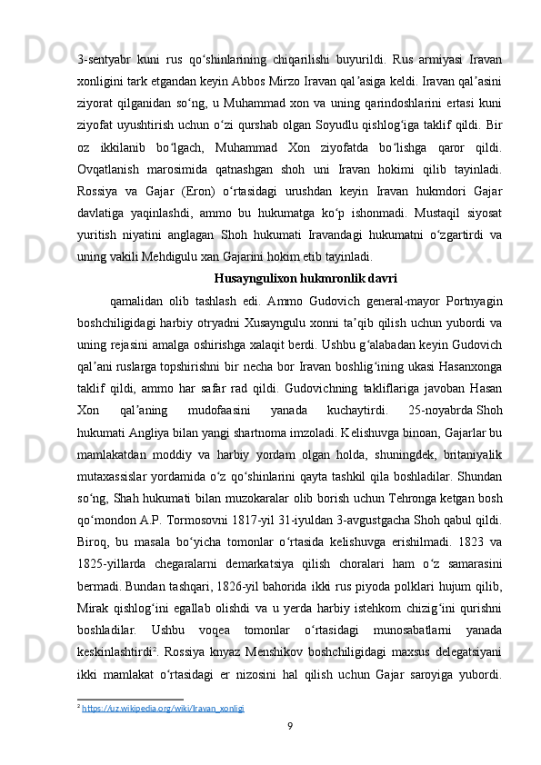 3-sentyabr   kuni   rus   qo shinlarining   chiqarilishi   buyurildi.   Rus   armiyasi   Iravanʻ
xonligini tark etgandan keyin Abbos Mirzo Iravan qal asiga keldi. Iravan qal asini	
ʼ ʼ
ziyorat   qilganidan   so ng,   u   Muhammad   xon   va   uning   qarindoshlarini   ertasi   kuni	
ʻ
ziyofat  uyushtirish  uchun o zi  qurshab  olgan Soyudlu qishlog iga taklif  qildi. Bir	
ʻ ʻ
oz   ikkilanib   bo lgach,   Muhammad   Xon   ziyofatda   bo lishga   qaror   qildi.	
ʻ ʻ
Ovqatlanish   marosimida   qatnashgan   shoh   uni   Iravan   hokimi   qilib   tayinladi.
Rossiya   va   Gajar   (Eron)   o rtasidagi   urushdan   keyin   Iravan   hukmdori   Gajar	
ʻ
davlatiga   yaqinlashdi,   ammo   bu   hukumatga   ko p   ishonmadi.   Mustaqil   siyosat	
ʻ
yuritish   niyatini   anglagan   Shoh   hukumati   Iravandagi   hukumatni   o zgartirdi   va	
ʻ
uning vakili Mehdigulu xan Gajarini hokim etib tayinladi. 
Husayngulixon hukmronlik davri
qamalidan   olib   tashlash   edi.   Ammo   Gudovich   general-mayor   Portnyagin
boshchiligidagi   harbiy  otryadni   Xusayngulu  xonni   ta qib  qilish  uchun  yubordi  va	
ʼ
uning rejasini amalga oshirishga xalaqit berdi. Ushbu g alabadan keyin Gudovich	
ʻ
qal ani	
ʼ   ruslarga   topshirishni  bir  necha bor  Iravan boshlig ining ukasi  Hasanxonga	ʻ
taklif   qildi,   ammo   har   safar   rad   qildi.   Gudovichning   takliflariga   javoban   Hasan
Xon   qal aning   mudofaasini   yanada   kuchaytirdi.   25-noyabrda	
ʼ   Shoh
hukumati   Angliya   bilan yangi shartnoma imzoladi. Kelishuvga binoan, Gajarlar bu
mamlakatdan   moddiy   va   harbiy   yordam   olgan   holda,   shuningdek,   britaniyalik
mutaxassislar  yordamida o z qo shinlarini qayta tashkil  qila boshladilar. Shundan	
ʻ ʻ
so ng, Shah hukumati bilan muzokaralar  olib borish uchun	
ʻ   Tehronga   ketgan bosh
qo mondon A.P. Tormosovni
ʻ   1817-yil   31-iyuldan 3-avgustgacha Shoh qabul qildi.
Biroq,   bu   masala   bo yicha   tomonlar   o rtasida   kelishuvga   erishilmadi.   1823   va	
ʻ ʻ
1825-yillarda   chegaralarni   demarkatsiya   qilish   choralari   ham   o z   samarasini	
ʻ
bermadi.   Bundan tashqari,   1826-yil   bahorida  ikki  rus  piyoda  polklari  hujum  qilib,
Mirak   qishlog ini   egallab   olishdi   va   u   yerda   harbiy   istehkom   chizig ini   qurishni	
ʻ ʻ
boshladilar.   Ushbu   voqea   tomonlar   o rtasidagi   munosabatlarni   yanada	
ʻ
keskinlashtirdi 2
.   Rossiya   knyaz   Menshikov   boshchiligidagi   maxsus   delegatsiyani
ikki   mamlakat   o rtasidagi   er   nizosini   hal   qilish   uchun   Gajar   saroyiga   yubordi.	
ʻ
2
  https://uz.wikipedia.org/wiki/Iravan_xonligi  
9