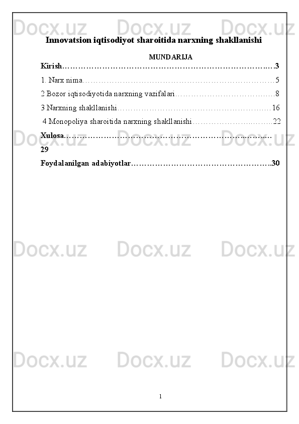1Innovatsion iqtisodiyot sharoitida narxning shakllanishi
MUNDARIJA
Kirish………………………………………………………………….….3
1.  Narx nima ………………………………………………………………5
2 Bozor iqtisodiyotida narxning vazifalari…………………………….….8
3 Narxning shakllanishi……………………………………………….…16
 4 Monopoliya sharoitida narxning shakllanishi…………………..……..22
Xulosa…………………………………………………………..……..…
29
Foydalanilgan adabiyotlar……………………………………………..30