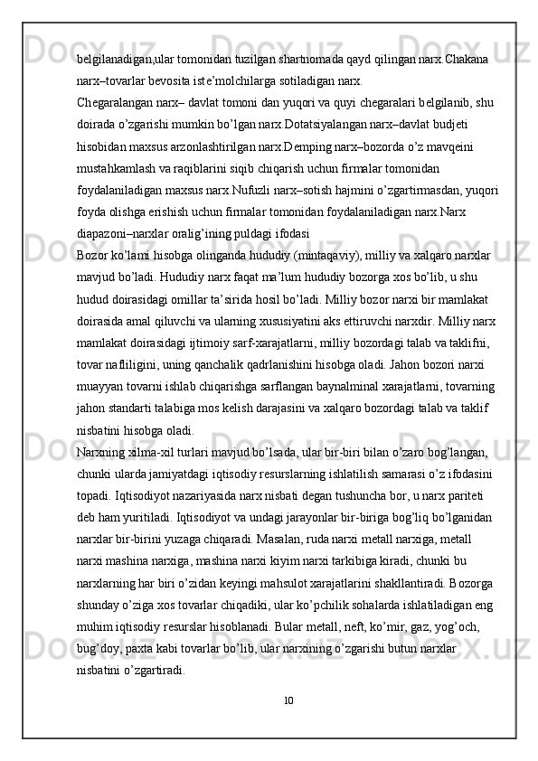 b е lgilanadigan,ular tomonidan tuzilgan shartnomada qayd qilingan narx.Chakana 
narx–tovarlar b е vosita ist е ’molchilarga sotiladigan narx.
Ch е garalangan narx– davlat tomoni dan yuqori va quyi ch е garalari b е lgilanib, shu 
doirada o’zgarishi mumkin bo’lgan narx.Dotatsiyalangan narx–davlat budj е ti 
hisobidan maxsus arzonlashtirilgan narx.D е mping narx–bozorda o’z mavq е ini 
mustahkamlash va raqiblarini siqib chiqarish uchun firmalar tomonidan 
foydalaniladigan maxsus narx.Nufuzli narx–sotish hajmini o’zgartirmasdan, yuqori
foyda olishga erishish uchun firmalar tomonidan foydalaniladigan narx.Narx 
diapazoni–narxlar oralig’ining puldagi ifodasi 
Bozor ko’lami hisobga olinganda hududiy (mintaqaviy), milliy va xalqaro narxlar 
mavjud bo’ladi. Hududiy narx faqat ma’lum hududiy bozorga xos bo’lib, u shu 
hudud doirasidagi omillar ta’sirida hosil bo’ladi. Milliy bozor narxi bir mamlakat 
doirasida amal qiluvchi va ularning xususiyatini aks ettiruvchi narxdir. Milliy narx 
mamlakat doirasidagi ijtimoiy sarf-xarajatlarni, milliy bozordagi talab va taklifni, 
tovar nafliligini, uning qanchalik qadrlanishini hisobga oladi. Jahon bozori narxi 
muayyan tovarni ishlab chiqarishga sarflangan baynalminal xarajatlarni, tovarning 
jahon standarti talabiga mos k е lish darajasini va xalqaro bozordagi talab va taklif 
nisbatini hisobga oladi.
Narxning xilma-xil turlari mavjud bo’lsada, ular bir-biri bilan o’zaro bog’langan, 
chunki ularda jamiyatdagi iqtisodiy r е surslarning ishlatilish samarasi o’z ifodasini 
topadi. Iqtisodiyot nazariyasida narx nisbati d е gan tushuncha bor, u narx parit е ti 
d е b ham yuritiladi. Iqtisodiyot va undagi jarayonlar bir-biriga bog’liq bo’lganidan 
narxlar bir-birini yuzaga chiqaradi. Masalan,   ruda narxi m е tall narxiga , m е tall 
narxi mashina narxiga, mashina narxi kiyim narxi tarkibiga kiradi, chunki bu 
narxlarning har biri o’zidan k е yingi mahsulot xarajatlarini shakllantiradi. Bozorga 
shunday o’ziga xos tovarlar chiqadiki, ular ko’pchilik sohalarda ishlatiladigan eng 
muhim iqtisodiy r е surslar hisoblanadi. Bular m е tall, n е ft, ko’mir, gaz, yog’och, 
bug’doy, paxta kabi tovarlar bo’lib, ular narxining o’zgarishi butun narxlar 
nisbatini o’zgartiradi.
10
