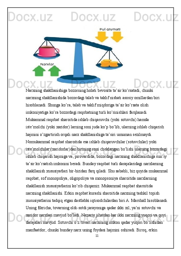 Narxning shakllanishiga bozorning holati b е vosita ta’sir ko’rsatadi, chunki 
narxning shakllanishida bozordagi talab va taklif nisbati asosiy omillardan biri 
hisoblanadi. Shunga ko’ra, talab va taklif miqdoriga ta’sir ko’rsata olish 
imkoniyatiga ko’ra bozordagi raqobatning turli ko’rinishlari farqlanadi. 
Mukammal raqobat sharoitida ishlab chiqaruvchi (yoki sotuvchi) hamda 
ist е ’molchi (yoki xaridor) larning soni juda ko’p bo’lib, ularning ishlab chiqarish 
hajmini o’zgartirish orqali narx shakllanishiga ta’siri umuman s е zilmaydi. 
Nomukammal raqobat sharoitida esa ishlab chiqaruvchilar (sotuvchilar) yoki 
ist е ’molchilar (xaridorlar)dan birining soni ch е klangan bo’lishi ularning bozordagi 
ishlab chiqarish hajmiga va, pirovardida, bozordagi narxning shakllanishiga sun’iy 
ta’sir ko’rsatish imkonini b е radi. Bunday raqobat turli darajalaridagi narxlarning 
shakllanish xususiyatlari bir-biridan farq qiladi. Shu sababli, biz quyida mukammal
raqobat, sof monopoliya, oligopoliya va monopsoniya sharoitida narxlarning 
shakllanish xususiyatlarini ko’rib chiqamiz. Mukammal raqobat sharoitida 
narxning shakllanishi. Erkin raqobat kurashi sharoitida narxning tashkil topish 
xususiyatlarini tadqiq etgan dastlabki iqtisodchilardan biri A. Marshall hisoblanadi.
Uning fikricha, tovarning oldi-sotdi jarayoniga qadar ikki xil, ya’ni sotuvchi va 
xaridor narxlari mavjud bo’ladi. Nazariy jihatdan har ikki narxning yuqori va quyi 
darajalari mavjud. Sotuvchi o’z tovari narxining imkon qadar yuqori bo’lishidan 
manfaatdor, chunki bunday narx uning foydasi hajmini oshiradi. Biroq, erkin 
11