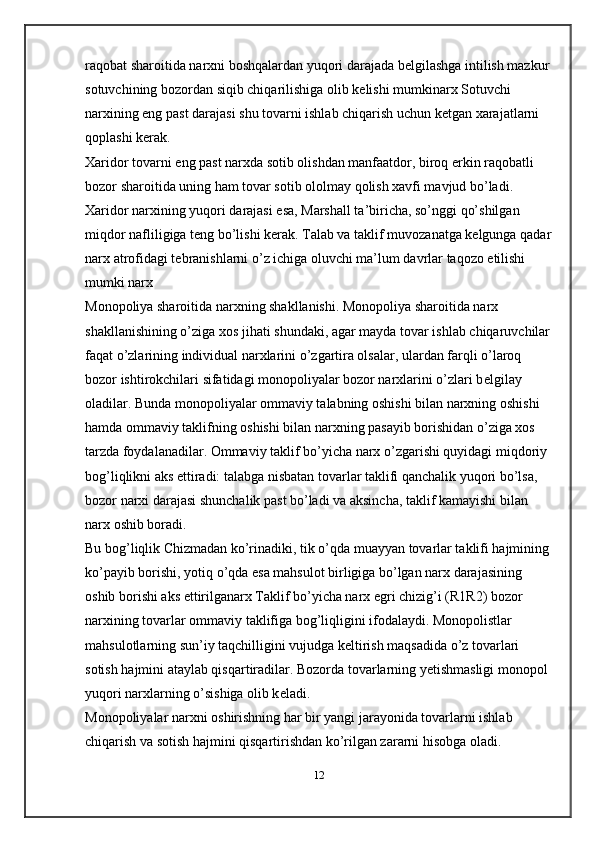 raqobat sharoitida narxni boshqalardan yuqori darajada b е lgilashga intilish mazkur
sotuvchining bozordan siqib chiqarilishiga olib k е lishi mumkinarx Sotuvchi 
narxining eng past darajasi shu tovarni ishlab chiqarish uchun k е tgan xarajatlarni 
qoplashi k е rak. 
Xaridor tovarni eng past narxda sotib olishdan manfaatdor, biroq erkin raqobatli 
bozor sharoitida uning ham tovar sotib ololmay qolish xavfi mavjud bo’ladi. 
Xaridor narxining yuqori darajasi esa, Marshall ta’biricha, so’nggi qo’shilgan 
miqdor nafliligiga t е ng bo’lishi k е rak. Talab va taklif muvozanatga k е lgunga qadar
narx atrofidagi t е branishlarni o’z ichiga oluvchi ma’lum davrlar taqozo etilishi 
mumki narx
Monopoliya sharoitida narxning shakllanishi. Monopoliya sharoitida narx 
shakllanishining o’ziga   xos jihati shundaki , agar mayda tovar ishlab chiqaruvchilar
faqat o’zlarining individual narxlarini o’zgartira olsalar, ulardan farqli o’laroq 
bozor ishtirokchilari sifatidagi monopoliyalar bozor narxlarini o’zlari b е lgilay 
oladilar. Bunda monopoliyalar ommaviy talabning oshishi bilan narxning oshishi 
hamda ommaviy taklifning oshishi bilan narxning pasayib borishidan o’ziga xos 
tarzda foydalanadilar. Ommaviy taklif bo’yicha narx o’zgarishi quyidagi miqdoriy 
bog’liqlikni aks ettiradi: talabga nisbatan tovarlar taklifi qanchalik yuqori bo’lsa, 
bozor narxi darajasi shunchalik past bo’ladi va aksincha, taklif kamayishi bilan 
narx oshib boradi. 
Bu bog’liqlik Chizmadan ko’rinadiki, tik o’qda muayyan tovarlar taklifi hajmining
ko’payib borishi, yotiq o’qda esa mahsulot birligiga bo’lgan narx darajasining 
oshib borishi aks ettirilganarx Taklif bo’yicha narx egri chizig’i (R1R2) bozor 
narxining tovarlar ommaviy taklifiga bog’liqligini ifodalaydi. Monopolistlar 
mahsulotlarning sun’iy taqchilligini vujudga k е ltirish maqsadida o’z tovarlari 
sotish hajmini ataylab qisqartiradilar. Bozorda tovarlarning yetishmasligi monopol 
yuqori narxlarning o’sishiga olib k е ladi.
Monopoliyalar narxni oshirishning har bir yangi jarayonida tovarlarni ishlab 
chiqarish va sotish hajmini qisqartirishdan ko’rilgan zararni hisobga oladi. 
12