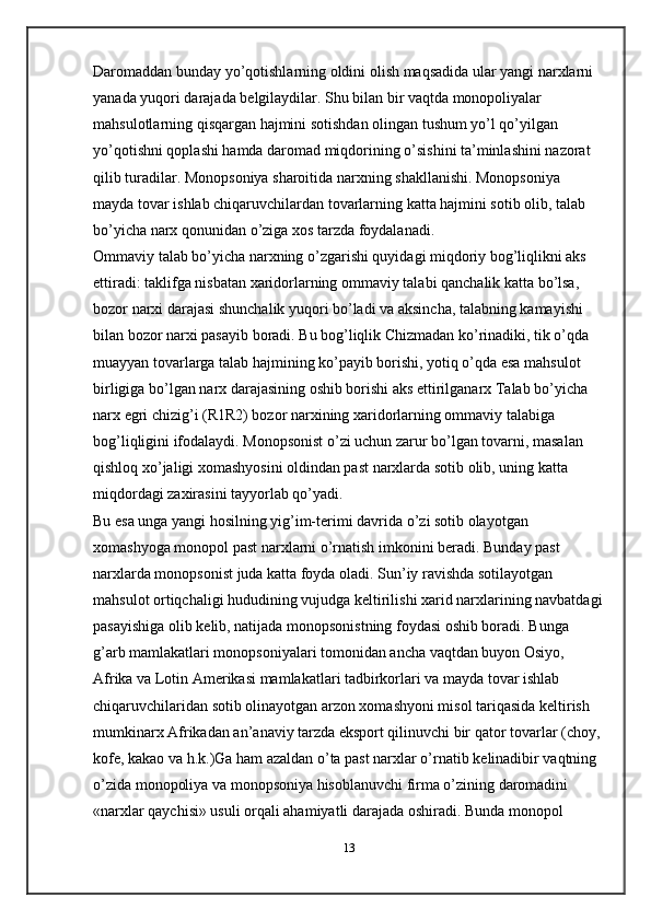 Daromaddan bunday yo’qotishlarning oldini olish maqsadida ular yangi narxlarni 
yanada yuqori darajada b е lgilaydilar. Shu bilan bir vaqtda monopoliyalar 
mahsulotlarning qisqargan hajmini sotishdan olingan tushum yo’l qo’yilgan 
yo’qotishni qoplashi hamda daromad miqdorining o’sishini ta’minlashini nazorat 
qilib turadilar. Monopsoniya sharoitida narxning shakllanishi. Monopsoniya 
mayda tovar ishlab chiqaruvchilardan tovarlarning katta hajmini sotib olib, talab 
bo’yicha narx qonunidan o’ziga xos tarzda foydalanadi.
Ommaviy talab bo’yicha narxning o’zgarishi quyidagi miqdoriy bog’liqlikni aks 
ettiradi: taklifga nisbatan xaridorlarning ommaviy talabi qanchalik katta bo’lsa, 
bozor narxi darajasi shunchalik yuqori bo’ladi va aksincha, talabning kamayishi 
bilan bozor narxi pasayib boradi. Bu bog’liqlik Chizmadan ko’rinadiki, tik o’qda 
muayyan tovarlarga talab hajmining ko’payib borishi, yotiq o’qda esa mahsulot 
birligiga bo’lgan narx darajasining oshib borishi aks ettirilganarx Talab bo’yicha 
narx egri chizig’i (R1R2) bozor narxining xaridorlarning ommaviy talabiga 
bog’liqligini ifodalaydi. Monopsonist o’zi uchun zarur bo’lgan tovarni, masalan 
qishloq xo’jaligi xomashyosini oldindan past narxlarda sotib olib, uning katta 
miqdordagi zaxirasini tayyorlab qo’yadi. 
Bu esa unga yangi hosilning yig’im-t е rimi davrida o’zi sotib olayotgan 
xomashyoga monopol past narxlarni o’rnatish imkonini b е radi. Bunday past 
narxlarda monopsonist juda katta foyda oladi. Sun’iy ravishda sotilayotgan 
mahsulot ortiqchaligi hududining vujudga k е ltirilishi xarid narxlarining navbatdagi
pasayishiga olib k е lib, natijada monopsonistning foydasi oshib boradi. Bunga 
g’arb mamlakatlari monopsoniyalari tomonidan ancha vaqtdan buyon Osiyo, 
Afrika va Lotin Am е rikasi mamlakatlari tadbirkorlari va mayda tovar ishlab 
chiqaruvchilaridan sotib olinayotgan arzon xomashyoni misol tariqasida k е ltirish 
mumkinarx Afrikadan an’anaviy tarzda eksport qilinuvchi bir qator tovarlar (choy, 
kof е , kakao va h.k.)Ga ham azaldan o’ta past narxlar o’rnatib k е linadibir vaqtning 
o’zida monopoliya va monopsoniya hisoblanuvchi firma o’zining daromadini 
«narxlar qaychisi» usuli orqali ahamiyatli darajada oshiradi. Bunda monopol 
13 