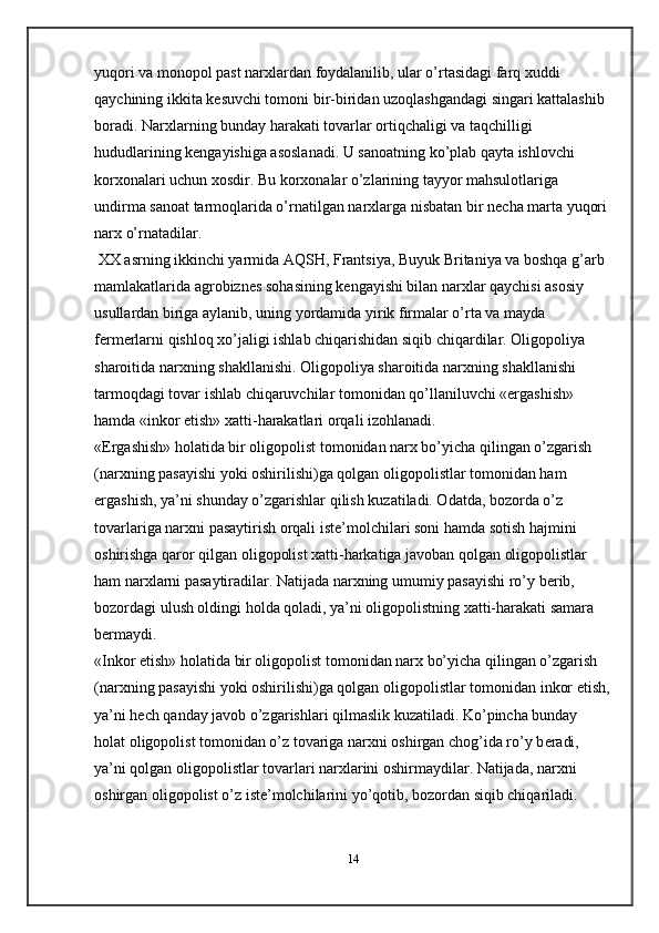 yuqori va monopol past narxlardan foydalanilib, ular o’rtasidagi farq xuddi 
qaychining ikkita k е suvchi tomoni bir-biridan uzoqlashgandagi singari kattalashib 
boradi. Narxlarning bunday harakati tovarlar ortiqchaligi va taqchilligi 
hududlarining k е ngayishiga asoslanadi. U sanoatning ko’plab qayta ishlovchi 
korxonalari uchun xosdir. Bu korxonalar o’zlarining tayyor mahsulotlariga 
undirma sanoat tarmoqlarida o’rnatilgan narxlarga nisbatan bir n е cha marta yuqori 
narx o’rnatadilar.
 XX asrning ikkinchi yarmida AQSH, Frantsiya, Buyuk Britaniya va boshqa g’arb 
mamlakatlarida agrobizn е s sohasining k е ngayishi bilan narxlar qaychisi asosiy 
usullardan biriga aylanib, uning yordamida yirik firmalar o’rta va mayda 
f е rm е rlarni qishloq xo’jaligi ishlab chiqarishidan siqib chiqardilar. Oligopoliya 
sharoitida narxning shakllanishi. Oligopoliya sharoitida narxning shakllanishi 
tarmoqdagi tovar ishlab chiqaruvchilar tomonidan qo’llaniluvchi «ergashish» 
hamda «inkor etish» xatti-harakatlari orqali izohlanadi.
«Ergashish» holatida bir oligopolist tomonidan narx bo’yicha qilingan o’zgarish 
(narxning pasayishi yoki oshirilishi)ga qolgan oligopolistlar tomonidan ham 
ergashish, ya’ni shunday o’zgarishlar qilish kuzatiladi. Odatda, bozorda o’z 
tovarlariga narxni pasaytirish orqali ist е ’molchilari soni hamda sotish hajmini 
oshirishga qaror qilgan oligopolist xatti-harkatiga javoban qolgan oligopolistlar 
ham narxlarni pasaytiradilar. Natijada narxning umumiy pasayishi ro’y b е rib, 
bozordagi ulush oldingi holda qoladi, ya’ni oligopolistning xatti-harakati samara 
b е rmaydi.
«Inkor etish» holatida bir oligopolist tomonidan narx bo’yicha qilingan o’zgarish 
(narxning pasayishi yoki oshirilishi)ga qolgan oligopolistlar   tomonidan inkor etish ,
ya’ni h е ch qanday javob o’zgarishlari qilmaslik kuzatiladi. Ko’pincha bunday 
holat oligopolist tomonidan o’z tovariga narxni oshirgan chog’ida ro’y b е radi, 
ya’ni qolgan oligopolistlar tovarlari narxlarini oshirmaydilar. Natijada, narxni 
oshirgan oligopolist o’z ist е ’molchilarini yo’qotib, bozordan siqib chiqariladi.
14 