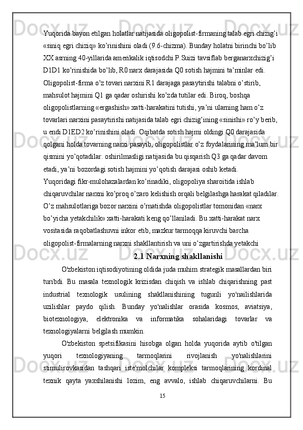 Yuqorida bayon etilgan holatlar natijasida oligopolist-firmaning talab egri chizig’i 
«siniq egri chiziq» ko’rinishini oladi (9.6-chizma). Bunday holatni birinchi bo’lib 
XX asrning 40-yillarida am е rikalik iqtisodchi P.Suizi tavsiflab b е rganarxchizig’i 
D1D1 ko’rinishida bo’lib, R0 narx darajasida Q0 sotish hajmini ta’minlar edi. 
Oligopolist-firma o’z tovari narxini R1 darajaga pasaytirishi talabni o’stirib, 
mahsulot hajmini Q1 ga qadar oshirishi ko’zda tutilar edi. Biroq, boshqa 
oligopolistlarning «ergashish» xatti-harakatini tutishi, ya’ni ularning ham o’z 
tovarlari narxini pasaytirishi natijasida talab egri chizig’ining «sinishi» ro’y b е rib, 
u endi D1 Е D2 ko’rinishini oladi. Oqibatda sotish hajmi oldingi Q0 darajasida 
qolgani holda tovarning narxi pasayib, oligopolistlar o’z foydalarining ma’lum bir 
qismini yo’qotadilar. oshirilmasligi natijasida bu qisqarish Q3 ga qadar davom 
etadi, ya’ni bozordagi sotish hajmini yo’qotish darajasi oshib k е tadi.
Yuqoridagi fikr-mulohazalardan ko’rinadiki, oligopoliya sharoitida ishlab 
chiqaruvchilar narxni ko’proq o’zaro k е lishish orqali b е lgilashga harakat qiladilar. 
O’z mahsulotlariga bozor narxini o’rnatishda oligopolistlar tomonidan «narx 
bo’yicha yetakchilik» xatti-harakati k е ng qo’llaniladi. Bu xatti-harakat narx 
vositasida raqobatlashuvni inkor etib, mazkur tarmoqqa kiruvchi barcha 
oligopolist-firmalarning narxni shakllantirish va uni o’zgartirishda yetakchi 
2.1 Narxning shakllanishi
O'zbekiston iqtisodiyotining oldida juda muhim strategik   masallardan biri
turibdi.   Bu   masala   texnologik   krizisdan   chiqish   va   ishlab   chiqarishning   past
industrial   texnologik   usulining   shakllanishining   tugunli   yo'nailishlarida
uzilishlar   paydo   qilish.   Bunday   yo'nalishlar   orasida   kosmos,   aviatsiya,
biotexnologiya,   elektronika   va   informatika   sohalaridagi   tovarlar   va
texnologiyalarni   belgilash   mumkin.
O'zbekiston   spetsifikasini   hisobga   olgan   holda   yuqorida   aytib   o'tilgan
yuqori   texnologiyaning   tarmoqlarini   rivojlanish   yo'nalishlarini
stimulirovkasidan   tashqari   iste'molchilar   kompleksi   tarmoqlarining   kordinal
texnik   qayta   yaxshilanishi   lozim,   eng   avvalo,   ishlab   chiqaruvchilarni.   Bu
15 
