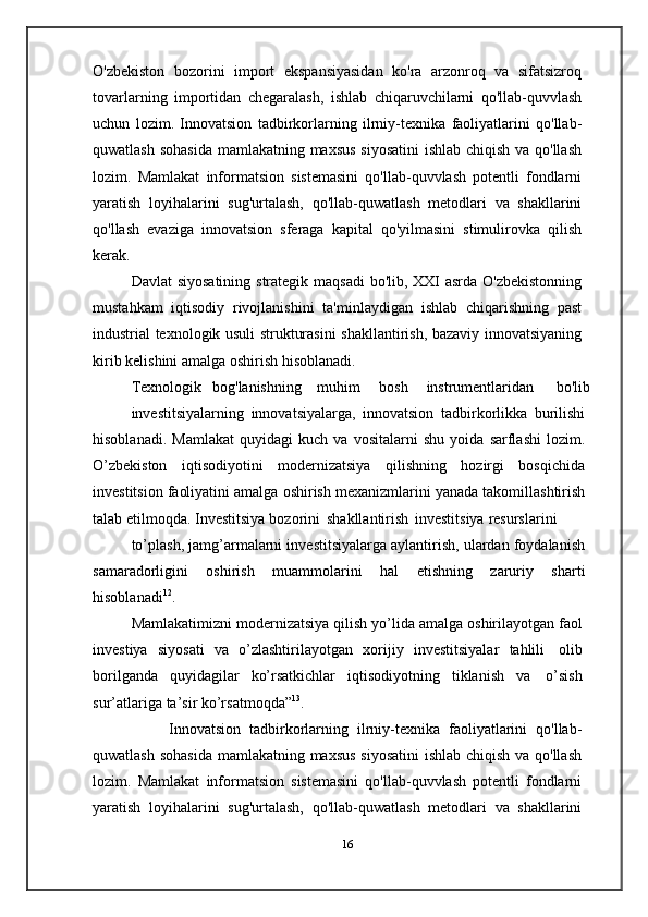 O'zbekiston   bozorini   import   ekspansiyasidan   ko'ra   arzonroq   va   sifatsizroq
tovarlarning   importidan   chegaralash,   ishlab   chiqaruvchilarni   qo'llab-quvvlash
uchun   lozim.   Innovatsion   tadbirkorlarning   ilrniy-texnika   faoliyatlarini   qo'llab-
quwatlash   sohasida   mamlakatning   maxsus   siyosatini   ishlab   chiqish   va   qo'llash
lozim.   Mamlakat   informatsion   sistemasini   qo'llab-quvvlash   potentli   fondlarni
yaratish   loyihalarini   sug'urtalash,   qo'llab-quwatlash   metodlari   va   shakllarini
qo'llash   evaziga   innovatsion   sferaga   kapital   qo'yilmasini   stimulirovka   qilish
kerak.
Davlat   siyosatining   strategik   maqsadi   bo'lib,   XXI   asrda   O'zbekistonning
mustahkam   iqtisodiy   rivojlanishini   ta'minlaydigan   ishlab   chiqarishning   past
industrial   texnologik   usuli   strukturasini   shakllantirish,   bazaviy   innovatsiyaning
kirib   kelishini   amalga   oshirish   hisoblanadi.
Texnologik   bog'lanishning      muhim       bosh      instrumentlaridan       bo'lib
investitsiyalarning   innovatsiyalarga,   innovatsion   tadbirkorlikka   burilishi
hisoblanadi.   Mamlakat   quyidagi   kuch   va   vositalarni   shu   yoida   sarflashi   lozim.
O’zbekiston   iqtisodiyotini   modernizatsiya   qilishning   hozirgi   bosqichida
investitsion   faoliyatini   amalga   oshirish   mexanizmlarini   yanada   takomillashtirish
talab   etilmoqda.   Investitsiya   bozorini   shakllantirish   investitsiya   resurslarini
to’plash, jamg’armalarni investitsiyalarga aylantirish, ulardan foydalanish
samaradorligini   oshirish   muammolarini   hal   etishning   zaruriy   sharti
hisoblanadi 12
.
Mamlakatimizni   modernizatsiya   qilish   yo’lida   amalga   oshirilayotgan   faol
investiya   siyosati   va   o’zlashtirilayotgan   xorijiy   investitsiyalar   tahlili   olib
borilganda   quyidagilar   ko’rsatkichlar   iqtisodiyotning   tiklanish   va   o’sish
sur’atlariga   ta’sir   ko’rsatmoqda” 13
.
                  Innovatsion   tadbirkorlarning   ilrniy-texnika   faoliyatlarini   qo'llab-
quwatlash   sohasida   mamlakatning   maxsus   siyosatini   ishlab   chiqish   va   qo'llash
lozim.   Mamlakat   informatsion   sistemasini   qo'llab-quvvlash   potentli   fondlarni
yaratish   loyihalarini   sug'urtalash,   qo'llab-quwatlash   metodlari   va   shakllarini
16