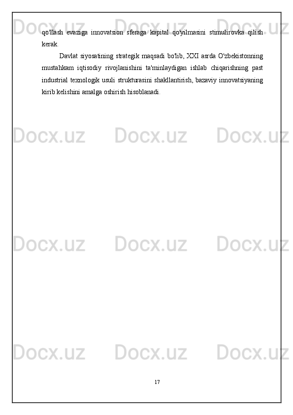 qo'llash   evaziga   innovatsion   sferaga   kapital   qo'yilmasini   stimulirovka   qilish
kerak.
Davlat   siyosatining   strategik   maqsadi   bo'lib,   XXI   asrda   O'zbekistonning
mustahkam   iqtisodiy   rivojlanishini   ta'minlaydigan   ishlab   chiqarishning   past
industrial   texnologik   usuli   strukturasini   shakllantirish,   bazaviy   innovatsiyaning
kirib   kelishini   amalga   oshirish   hisoblanadi.
17