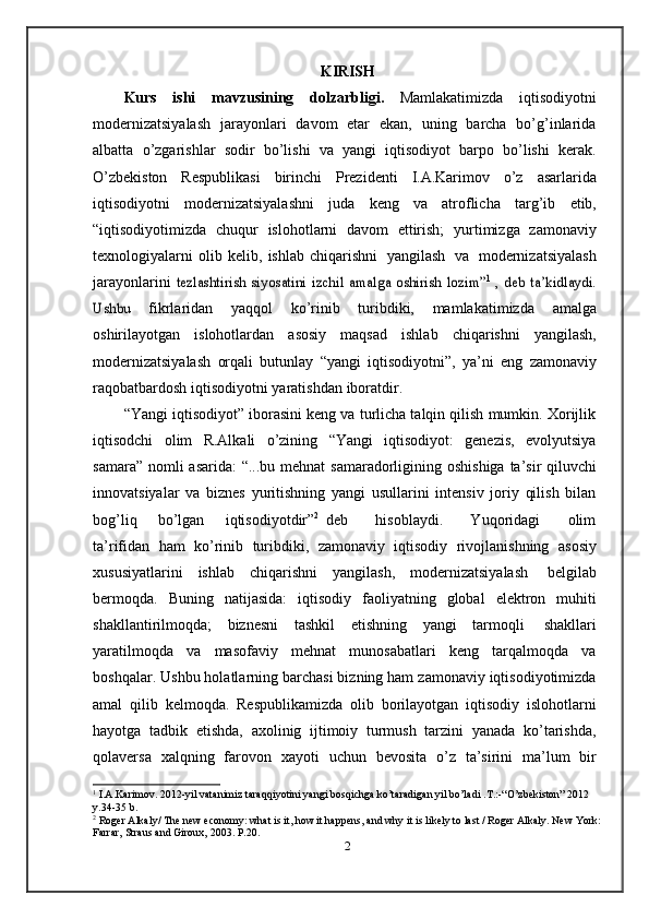 KIRISH
Kurs   ishi   mavzusining   dolzarbligi.   Mamlakatimizda   iqtisodiyotni
modernizatsiyalash   jarayonlari   davom   etar   ekan,   uning   barcha   bo’g’inlarida
albatta   o’zgarishlar   sodir   bo’lishi   va   yangi   iqtisodiyot   barpo   bo’lishi   kerak.
O’zbekiston   Respublikasi   birinchi   Prezidenti   I.A.Karimov   o’z   asarlarida
iqtisodiyotni   modernizatsiyalashni   juda   keng   va   atroflicha   targ’ib   etib,
“iqtisodiyotimizda   chuqur   islohotlarni   davom   ettirish;   yurtimizga   zamonaviy
texnologiyalarni   olib   kelib,   ishlab   chiqarishni   yangilash   va   modernizatsiyalash
jarayonlarini  tezlashtirish	 siyosatini	 izchil	 amalga	 oshirish	 lozim”	1  , deb	 ta’kidlaydi.	
Ushbu	 
fikrlaridan   yaqqol   ko’rinib   turibdiki,   mamlakatimizda   amalga
oshirilayotgan   islohotlardan   asosiy   maqsad   ishlab   chiqarishni   yangilash,
modernizatsiyalash   orqali   butunlay   “yangi   iqtisodiyotni”,   ya’ni   eng   zamonaviy
raqobatbardosh   iqtisodiyotni   yaratishdan   iboratdir.
“Yangi iqtisodiyot” iborasini keng va turlicha talqin qilish mumkin. Xorijlik
iqtisodchi   olim   R.Alkali   o’zining   “Yangi   iqtisodiyot:   genezis,   evolyutsiya
samara”   nomli   asarida:   “...bu   mehnat   samaradorligining   oshishiga   ta’sir   qiluvchi
innovatsiyalar   va   biznes   yuritishning   yangi   usullarini   intensiv   joriy   qilish   bilan
bog’liq       bo’lgan       iqtisodiyotdir” 2
  deb         hisoblaydi.         Yuqoridagi         olim
ta’rifidan   ham   ko’rinib   turibdiki,   zamonaviy   iqtisodiy   rivojlanishning   asosiy
xususiyatlarini   ishlab   chiqarishni   yangilash,   modernizatsiyalash   belgilab
bermoqda.   Buning   natijasida:   iqtisodiy   faoliyatning   global   elektron   muhiti
shakllantirilmoqda;   biznesni   tashkil   etishning   yangi   tarmoqli   shakllari
yaratilmoqda   va   masofaviy   mehnat   munosabatlari   keng   tarqalmoqda   va
boshqalar.   Ushbu holatlarning barchasi bizning ham zamonaviy iqtisodiyotimizda
amal   qilib   kelmoqda.   Respublikamizda   olib   borilayotgan   iqtisodiy   islohotlarni
hayotga   tadbik   etishda,   axolinig   ijtimoiy   turmush   tarzini   yanada   ko’tarishda,
qolaversa   xalqning   farovon   xayoti   uchun   bevosita   o’z   ta’sirini   ma’lum   bir
1
 I.A.Karimov. 2012-yil vatanimiz taraqqiyotini yangi bosqichga ko’taradigan yil bo’ladi .T.:-“O’zbekiston” 2012  
y.34-35   b.
2
 Roger Alkaly/ The new economy: what is it, how it happens, and why it is likely to last / Roger Alkaly. New   York:
Farrar, Straus   and   Giroux,   2003. P.20.
2