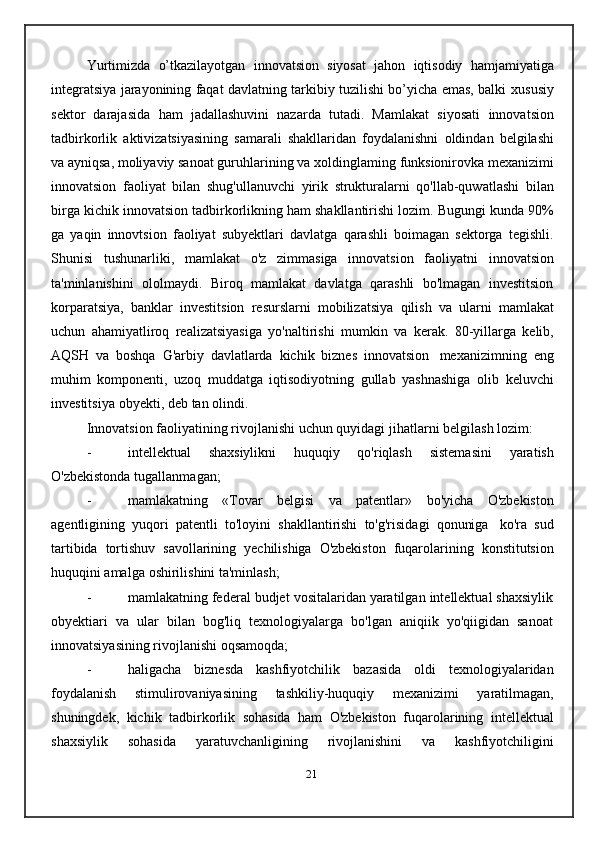 Yurtimizda   o’tkazilayotgan   innovatsion   siyosat   jahon   iqtisodiy   hamjamiyatiga
integratsiya jarayonining faqat davlatning tarkibiy tuzilishi bo’yicha emas, balki   xususiy
sektor   darajasida   ham   jadallashuvini   nazarda   tutadi.   Mamlakat   siyosati   innovatsion
tadbirkorlik   aktivizatsiyasining   samarali   shakllaridan   foydalanishni   oldindan   belgilashi
va ayniqsa, moliyaviy sanoat guruhlarining va xoldinglaming   funksionirovka   mexanizimi
innovatsion   faoliyat   bilan   shug'ullanuvchi   yirik   strukturalarni   qo'llab-quwatlashi   bilan
birga   kichik   innovatsion tadbirkorlikning   ham   shakllantirishi   lozim.   Bugungi   kunda   90%
ga   yaqin   innovtsion   faoliyat   subyektlari   davlatga   qarashli   boimagan   sektorga   tegishli.
Shunisi   tushunarliki,   mamlakat   o'z   zimmasiga   innovatsion   faoliyatni   innovatsion
ta'minlanishini   ololmaydi.   Biroq   mamlakat   davlatga   qarashli   bo'lmagan   investitsion
korparatsiya,   banklar   investitsion   resurslarni   mobilizatsiya   qilish   va   ularni   mamlakat
uchun   ahamiyatliroq   realizatsiyasiga   yo'naltirishi   mumkin   va   kerak.   80-yillarga   kelib,
AQSH   va   boshqa   G'arbiy   davlatlarda   kichik   biznes   innovatsion   mexanizimning   eng
muhim   komponenti,   uzoq   muddatga   iqtisodiyotning   gullab   yashnashiga   olib   keluvchi
investitsiya   obyekti,   deb   tan   olindi.
Innovatsion   faoliyatining   rivojlanishi   uchun   quyidagi   jihatlarni   belgilash   lozim:
- intellektual   shaxsiylikni   huquqiy   qo'riqlash   sistemasini   yaratish
O'zbekistonda   tugallanmagan;
- mamlakatning   «Tovar   belgisi   va   patentlar»   bo'yicha   O'zbekiston
agentligining   yuqori   patentli   to'loyini   shakllantirishi   to'g'risidagi   qonuniga   ko'ra   sud
tartibida   tortishuv   savollarining   yechilishiga   O'zbekiston   fuqarolarining   konstitutsion
huquqini   amalga   oshirilishini ta'minlash;
- mamlakatning federal budjet vositalaridan yaratilgan intellektual shaxsiylik
obyektiari   va   ular   bilan   bog'liq   texnologiyalarga   bo'lgan   aniqiik   yo'qiigidan   sanoat
innovatsiyasining   rivojlanishi   oqsamoqda;
- haligacha   biznesda   kashfiyotchilik   bazasida   oldi   texnologiyalaridan
foydalanish   stimulirovaniyasining   tashkiliy-huquqiy   mexanizimi   yaratilmagan,
shuningdek,   kichik   tadbirkorlik   sohasida   ham   O'zbekiston   fuqarolarining   intellektual
shaxsiylik   sohasida   yaratuvchanligining   rivojlanishini   va   kashfiyotchiligini
21 