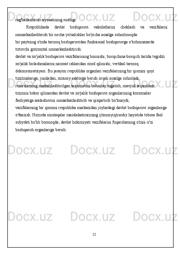 rag'batlantirish   siyosatining   sustligi.
Respublikada   davlat   boshqaruvi   vakolatlarini   cheklash   va   vazifalarni
nomarkazlashtirish   bir   necha   yo'nalishlar bo'yicha   amalga   oshirilmoqda:
bir   paytning   o'zida   tarmoq   boshqaruvidan   funksional   boshqaruvga   o'tishninazarda  
tutuvchi   gorizontal   nomarkazlashtirish:
davlat va xo'jalik boshqaruvi vazifalarining boiinishi, bosqichma-bosqich   tarzda   tegishli  
xo'jalik   birlashmalarini   nazorat   ishlaridan   ozod   qilinishi; vertikal   tarmoq  
dekonsenratsiyasi.   Bu   jarayon   respublika   organlari   vazifalarining bir qismini quyi 
tuzilmalariga, jumladan, xususiy sektorga berish   orqali   amalga   oshiriladi;
resurslarning   markazlashtirilgan   taqsimotini   butunlay   tugatish,   mavjud   taqsimlash 
tizimini bekor qilmasdan davlat va xo'jalik boshqaruvi organlarining   korxonalar 
faoliyatiga   aralashuvini   nomarkazlashtirib   va   qisqartirib   bo'lmaydi;
vazifalarning   bir   qismini   respublika   markazidan   joylardagi   davlat   boshqaruvi   organlariga
o'tkazish.   Hozirda   mintaqalar   mamlakatimizning   ijtimoiyiqtisodiy   hayotida   tobora   faol  
subyekti   bo'lib   bormoqda; davlat   hokirniyati   vazifalarini   fuqarolarning   o'zini-o'zi  
boshqarish   organlariga   berish.
22 