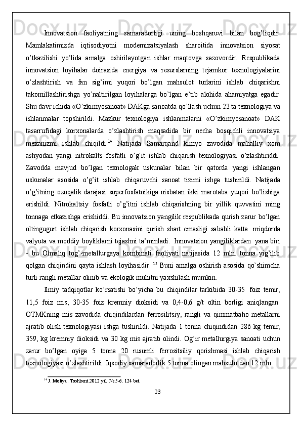 Innovatsion   faoliyatning   samaradorligi   uning   boshqaruvi   bilan   bog’liqdir.
Mamlakatimizda   iqtisodiyotni   modernizatsiyalash   sharoitida   innovatsion   siyosat
o’tkazilishi   yo’lida   amalga   oshirilayotgan   ishlar   maqtovga   sazovordir.   Respublikada
innovatsion   loyihalar   doirasida   energiya   va   resurslarning   tejamkor   texnologiyalarini
o’zlashtirish   va   fan   sig’imi   yuqori   bo’lgan   mahsulot   turlarini   ishlab   chiqarishni
takomillashtirishga   yo’naltirilgan   loyihalarga   bo’lgan   e’tib   alohida   ahamiyatga   egadir.
Shu davr ichida «O’zkimyosanoat» DAKga sanoatda   qo’llash uchun 23 ta texnologiya va
ishlanmalar   topshirildi.   Mazkur   texnologiya   ishlanmalarni   «O’zkimyosanoat»   DAK
tasarrufidagi   korxonalarda   o’zlashtirish   maqsadida   bir   necha   bosqichli   innovatsiya
mexanizmi   ishlab   chiqildi. 14
  Natijada   Samarqand   kimyo   zavodida   mahalliy   xom
ashyodan   yangi   nitrokalts   fosfatli   o’g’it   ishlab   chiqarish   texnologiyasi   o’zlashtiriddi.
Zavodda   mavjud   bo’lgan   texnologak   uskunalar   bilan   bir   qatorda   yangi   ishlangan
uskunalar   asosida   o’g’it   ishlab   chiqaruvchi   sanoat   tizimi   ishga   tushirildi.   Natijada
o’g’itning   ozuqalik   darajasi   superfosfatnikiga   nisbatan   ikki   marotaba   yuqori   bo’lishiga
erishildi.   Nitrokaltsiy   fosfatli   o’g’itni   ishlab   chiqarishning   bir   yillik   quvvatini   ming
tonnaga etkazishga   erishiddi. Bu innovatsion yangilik respublikada qurish zarur bo’lgan
oltingugurt   ishlab   chiqarish   korxonasini   qurish   shart   emasligi   sababli   katta   miqdorda
valyuta   va   moddiy boyliklarni tejashni ta’minladi.   Innovatsion yangiliklardan   yana biri
-   bu   Olmaliq   tog’-metallurgaya   kombinati   faoliyati   natijasida   12   mln.   tonna   yig’ilib
qolgan   chiqindini   qayta   ishlash   loyihasidir.   15
  Buni   amalga   oshirish   asosida   qo’shimcha
turli   rangli   metallar   olinib   va   ekologik   muhitni   yaxshilash   mumkin.
Ilmiy   tadqiqotlar   ko’rsatishi   bo’yicha   bu   chiqindilar   tarkibida   30-35   foiz   temir,
11,5   foiz   mis,   30-35   foiz   kremniy   dioksidi   va   0,4-0,6   g/t   oltin   borligi   aniqlangan.
OTMKning   mis   zavodida   chiqindilardan   ferrosilitsiy,   rangli   va   qimmatbaho   metallarni
ajratib   olish   texnologiyasi   ishga   tushirildi.   Natijada   1   tonna   chiqindidan   286   kg   temir,
359, kg kremniy dioksidi  va 30 kg mis ajratib olindi.   Og’ir   metallurgiya   sanoati   uchun
zarur   bo’lgan   oyiga   5   tonna   20   rusumli   ferrositsiliy   qorishmasi   ishlab   chiqarish
texnologiyasi   o’zlashtirildi.   Iqsodiy   samaradorlik 5 tonna olingan mahsulotdan 12 mln. 
14
  J.   Moliya.   Toshkent.2012 yil.   № 5-6.   124   bet
23