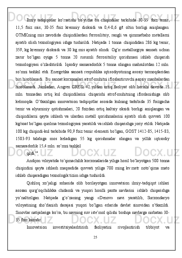Ilmiy   tadqiqotlar   ko’rsatishi   bo’yicha   bu   chiqindilar   tarkibida   30-35   foiz   temir,
11,5   foiz   mis,   30-35   foiz   kremniy   dioksidi   va   0,4-0,6   g/t   oltin   borligi   aniqlangan.
OTMKning   mis   zavodida   chiqindilardan   ferrosilitsiy,   rangli   va   qimmatbaho   metallarni
ajratib   olish   texnologiyasi   ishga   tushirildi.   Natijada   1   tonna   chiqindidan   286   kg   temir,
359, kg  kremniy  dioksidi   va 30  kg mis  ajratib olindi.   Og’ir   metallurgiya   sanoati   uchun
zarur   bo’lgan   oyiga   5   tonna   20   rusumli   ferrositsiliy   qorishmasi   ishlab   chiqarish
texnologiyasi   o’zlashtirildi.   Iqsodiy   samaradorlik   5   tonna   olingan   mahsulotdan   12   mln.
so’mni tashkil  etdi. Energetika   sanoati   respublika   iqtisodiyotining   asosiy   tarmoqdaridan
biri   hisoblanadi.   Bu   sanoat korxonalari atrof-muhitni ifloslantiruvchi asosiy manbalardan
hisoblanadi.   Jumladan,   Angren   GRESi   42   yildan   ortiq   faoliyat   olib   borishi   davrida   15
mln.   tonnadan   ortiq   kul   chiqindilarini   chiqarishi   atrof-muhitning   ifloslanishiga   olib
kelmoqda.   O’tkazilgan   innovatsion   tadqiqotlar   asosida   kulning   tarkibida   35   foizgacha
temir   va   alyuminiy   qotishmalari,   20   foizdan   ortiq   kaltsiy   oksidi   borligi   aniqlangan   va
chiqindilarni   qayta   ishlash   va   ulardan   metall   qorishmalarini   ajratib   olish   quvvati   100
kg/soat   bo’lgan   qurilma   texnologiyasi   yaratildi   va   ishlab   chiqarishga   joriy etildi.   Natijada
100 kg chiqindi-kul tarkibida   90,9 foiz   temir   elementi bo’lgan, GOST 1412-85, 1415-83,
1583-93   talabiga   mos   keladigan   55   kg   qorishmalar   olingan   va   yillik   iqtisodiy
samaradorlik 15,4   mln.   so’mni   tashkil
qildi. 16
Andijon viloyatida to’qimachilik korxonalarida yiliga hosil bo’layotgan 500   tonna
chiqindini   qayta   ishlash   maqsadida   quvvati   yiliga   700   ming   kv.metr   noto’qima   mato
ishlab chiqaradigan   texnologik   tizim ishga   tushirildi.
Qishloq   xo’jaligi   sohasida   olib   borilayotgan   innovatsion   ilmiy-tadqiqot   ishlari
asosan   qurg’oqchilikka   chidamli   va   yuqori   hosilli   paxta   navlarini   ishlab   chiqarishga
yo’naltirilgan.   Natijada   g’o’zaning   yangi   «Denov»   navi   yaratilib,   Surxondaryo
viloyatining   sho’rlanish   darajasi   yuqori   bo’lgan   erlarida   davlat   sinovidan   o’tkazildi.
Sinovlar natijalariga ko’ra, bu navning suv iste’mol qilishi   boshqa   navlarga   nisbatan   30-
35   foiz   kamdir.
Innovatsion   investitsiyalashtirish   faoliyatini   rivojlantirish   tibbiyot   va
25 