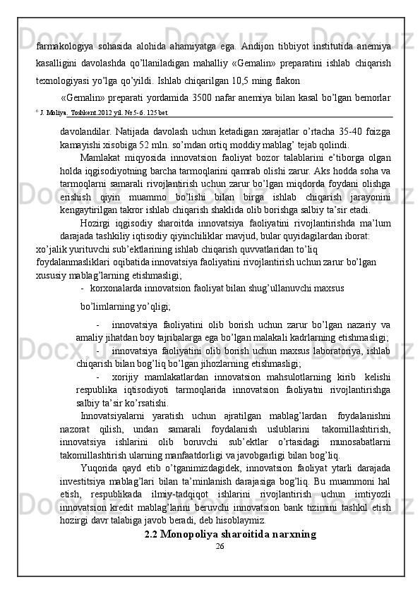 farmakologiya   sohasida   alohida   ahamiyatga   ega.   Andijon   tibbiyot   institutida   anemiya
kasalligini   davolashda   qo’llaniladigan   mahalliy   «Gemalin»   preparatini   ishlab   chiqarish
texnologiyasi   yo’lga   qo’yildi.   Ishlab   chiqarilgan   10,5   ming   flakon
«Gemalin»   preparati   yordamida   3500   nafar   anemiya   bilan   kasal   bo’lgan   bemorlar
6
  J.   Moliya.   Toshkent.2012 yil.   №   5-6.   125   bet
davolandilar.   Natijada   davolash   uchun   ketadigan   xarajatlar   o’rtacha   35-40   foizga
kamayishi   xisobiga   52   mln.   so’mdan   ortiq   moddiy mablag’   tejab qolindi.
Mamlakat   miqyosida   innovatsion   faoliyat   bozor   talablarini   e’tiborga   olgan
holda iqgisodiyotning barcha tarmoqlarini qamrab olishi zarur. Aks hodda soha va
tarmoqlarni   samarali   rivojlantirish   uchun   zarur   bo’lgan   miqdorda   foydani   olishga
erishish   qiyin   muammo   bo’lishi   bilan   birga   ishlab   chiqarish   jarayonini
kengaytirilgan   takror   ishlab chiqarish   shaklida   olib borishga   salbiy   ta’sir   etadi.
Hozirgi   iqgisodiy   sharoitda   innovatsiya   faoliyatini   rivojlantirishda   ma’lum
darajada   tashkiliy   iqtisodiy   qiyinchiliklar   mavjud,   bular   quyidagilardan   iborat:
xo’jalik   yurituvchi   sub’ektlarining   ishlab   chiqarish   quvvatlaridan   to’liq  
foydalanmasliklari   oqibatida   innovatsiya   faoliyatini   rivojlantirish   uchun   zarur   bo’lgan  
xususiy   mablag’larning   etishmasligi;
- korxonalarda innovatsion faoliyat bilan shug’ullanuvchi maxsus
bo’limlarning   yo’qligi;
- innovatsiya   faoliyatini   olib   borish   uchun   zarur   bo’lgan   nazariy   va
amaliy   jihatdan   boy   tajribalarga   ega   bo’lgan   malakali   kadrlarning   etishmasligi;
- innovatsiya   faoliyatini   olib   borish   uchun   maxsus   laboratoriya,   ishlab
chiqarish   bilan   bog’liq   bo’lgan   jihozlarning   etishmasligi;
- xorijiy   mamlakatlardan   innovatsion   mahsulotlarning   kirib   kelishi
respublika   iqtisodiyoti   tarmoqlarida   innovatsion   faoliyatni   rivojlantirishga
salbiy   ta’sir ko’rsatishi.
Innovatsiyalarni   yaratish   uchun   ajratilgan   mablag’lardan   foydalanishni
nazorat   qilish,   undan   samarali   foydalanish   uslublarini   takomillashtirish,
innovatsiya   ishlarini   olib   boruvchi   sub’ektlar   o’rtasidagi   munosabatlarni
takomillashtirish   ularning   manfaatdorligi   va   javobgarligi   bilan   bog’liq.
Yuqorida   qayd   etib   o’tganimizdagidek,   innovatsion   faoliyat   ytarli   darajada
investitsiya   mablag’lari   bilan   ta’minlanish   darajasiga   bog’liq.   Bu   muammoni   hal
etish,   respublikada   ilmiy-tadqiqot   ishlarini   rivojlantirish   uchun   imtiyozli
innovatsion   kredit   mablag’larini   beruvchi   innovatsion   bank   tizimini   tashkil   etish
hozirgi   davr talabiga   javob   beradi,   deb   hisoblaymiz.
2.2  Monopoliya sharoitida narxning
26 