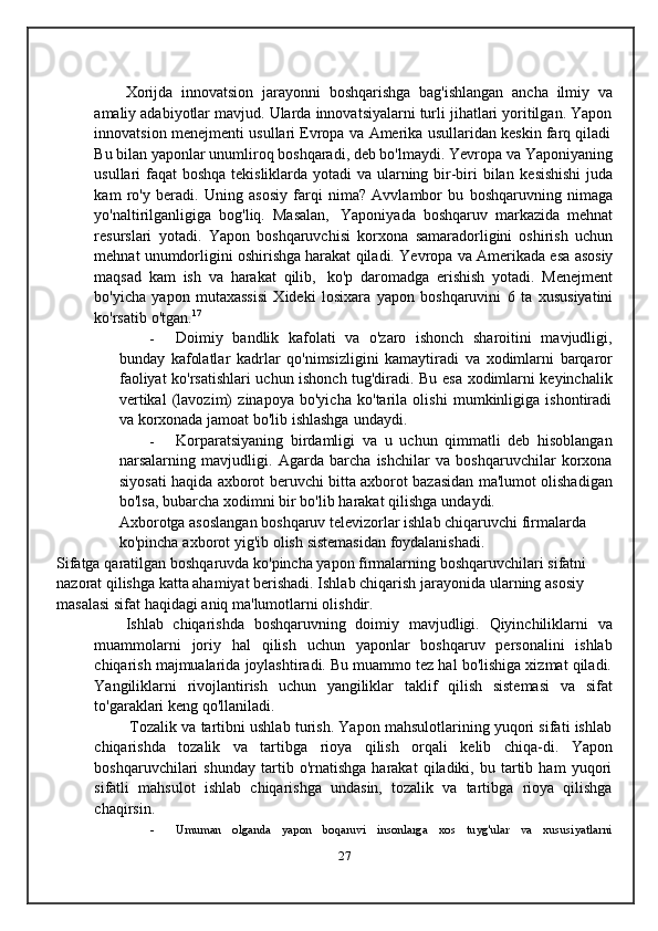 Xorijda   innovatsion   jarayonni   boshqarishga   bag'ishlangan   ancha   ilmiy   va
amaliy adabiyotlar mavjud. Ularda innovatsiyalarni turli jihatlari yoritilgan. Yapon
innovatsion   menejmenti   usullari   Evropa   va   Amerika   usullaridan   keskin   farq   qiladi
Bu bilan yaponlar unumliroq boshqaradi, deb bo'lmaydi. Yevropa va   Yaponiyaning
usullari faqat boshqa tekisliklarda yotadi  va ularning bir-biri bilan   kesishishi  juda
kam   ro'y   beradi.   Uning   asosiy   farqi   nima?   Avvlambor   bu   boshqaruvning   nimaga
yo'naltirilganligiga   bog'liq.   Masalan,   Yaponiyada   boshqaruv   markazida   mehnat
resurslari   yotadi.   Yapon   boshqaruvchisi   korxona   samaradorligini   oshirish   uchun
mehnat unumdorligini oshirishga harakat qiladi.   Yevropa   va   Amerikada   esa   asosiy
maqsad   kam   ish   va   harakat   qilib,   ko'p   daromadga   erishish   yotadi.   Menejment
bo'yicha   yapon   mutaxassisi   Xideki   losixara   yapon   boshqaruvini   6   ta   xususiyatini
ko'rsatib   o'tgan. 17
- Doimiy   bandlik   kafolati   va   o'zaro   ishonch   sharoitini   mavjudligi,
bunday   kafolatlar   kadrlar   qo'nimsizligini   kamaytiradi   va   xodimlarni   barqaror
faoliyat   ko'rsatishlari   uchun   ishonch   tug'diradi.   Bu   esa   xodimlarni   keyinchalik
vertikal   (lavozim)   zinapoya   bo'yicha   ko'tarila   olishi   mumkinligiga   ishontiradi
va korxonada   jamoat   bo'lib   ishlashga   undaydi.
- Korparatsiyaning   birdamligi   va   u   uchun   qimmatli   deb   hisoblangan
narsalarning   mavjudligi.   Agarda   barcha   ishchilar   va   boshqaruvchilar   korxona
siyosati   haqida   axborot   beruvchi bitta   axborot   bazasidan   ma'lumot   olishadigan
bo'lsa,   bubarcha   xodimni   bir   bo'lib   harakat   qilishga   undaydi.
Axborotga asoslangan boshqaruv televizorlar ishlab chiqaruvchi firmalarda  
ko'pincha   axborot   yig'ib   olish   sistemasidan   foydalanishadi.
Sifatga   qaratilgan   boshqaruvda   ko'pincha   yapon   firmalarning   boshqaruvchilari sifatni 
nazorat qilishga katta ahamiyat berishadi. Ishlab chiqarish   jarayonida   ularning   asosiy  
masalasi   sifat   haqidagi   aniq   ma'lumotlarni   olishdir.
Ishlab   chiqarishda   boshqaruvning   doimiy   mavjudligi.   Qiyinchiliklarni   va
muammolarni   joriy   hal   qilish   uchun   yaponlar   boshqaruv   personalini   ishlab
chiqarish majmualarida joylashtiradi. Bu muammo tez hal bo'lishiga xizmat qiladi.
Yangiliklarni   rivojlantirish   uchun   yangiliklar   taklif   qilish   sistemasi   va   sifat
to'garaklari   keng   qo'llaniladi.
Tozalik va tartibni ushlab turish. Yapon mahsulotlarining yuqori sifati ishlab
chiqarishda   tozalik   va   tartibga   rioya   qilish   orqali   kelib   chiqa-di.   Yapon
boshqaruvchilari   shunday   tartib  o'rnatishga   harakat   qiladiki,  bu   tartib   ham   yuqori
sifatli   mahsulot   ishlab   chiqarishga   undasin,   tozalik   va   tartibga   rioya   qilishga
chaqirsin.
- Umuman   olganda   yapon   boqaruvi   insonlarga   xos   tuyg'ular   va   xususiyatlarni
27