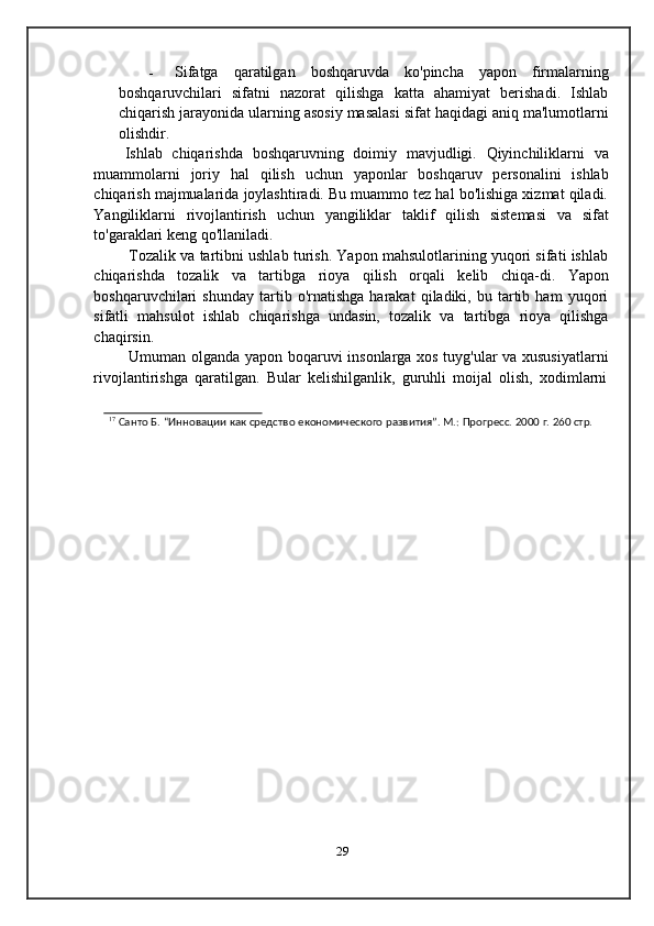 - Sifatga   qaratilgan   boshqaruvda   ko'pincha   yapon   firmalarning
boshqaruvchilari   sifatni   nazorat   qilishga   katta   ahamiyat   berishadi.   Ishlab
chiqarish   jarayonida   ularning   asosiy   masalasi   sifat   haqidagi   aniq   ma'lumotlarni
olishdir.
Ishlab   chiqarishda   boshqaruvning   doimiy   mavjudligi.   Qiyinchiliklarni   va
muammolarni   joriy   hal   qilish   uchun   yaponlar   boshqaruv   personalini   ishlab
chiqarish majmualarida joylashtiradi. Bu muammo tez hal bo'lishiga xizmat qiladi.
Yangiliklarni   rivojlantirish   uchun   yangiliklar   taklif   qilish   sistemasi   va   sifat
to'garaklari   keng   qo'llaniladi.
Tozalik va tartibni ushlab turish. Yapon mahsulotlarining yuqori sifati ishlab
chiqarishda   tozalik   va   tartibga   rioya   qilish   orqali   kelib   chiqa-di.   Yapon
boshqaruvchilari   shunday   tartib  o'rnatishga   harakat   qiladiki,  bu   tartib   ham   yuqori
sifatli   mahsulot   ishlab   chiqarishga   undasin,   tozalik   va   tartibga   rioya   qilishga
chaqirsin.
Umuman olganda yapon boqaruvi insonlarga xos tuyg'ular va xususiyatlarni
rivojlantirishga   qaratilgan.   Bular   kelishilganlik,   guruhli   moijal   olish,   xodimlarni
17  
Санто   Б.   “Инновации   как   средство   економического   развития”.   М.:   Прогресс.   2000   г.   260   стр.
29
