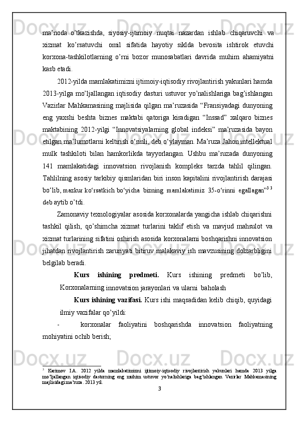 ma’noda   o’tkazishda,   siyosiy-ijtimoiy   nuqtai   nazardan   ishlab   chiqaruvchi   va
xizmat   ko’rsatuvchi   omil   sifatida   hayotiy   siklda   bevosita   ishtirok   etuvchi
korxona-tashkilotlarning   o’rni   bozor   munosabatlari   davrida   muhim   ahamiyatni
kasb   etadi.
2012-yilda mamlakatimizni ijtimoiy-iqtisodiy rivojlantirish yakunlari hamda
2013-yilga mo’ljallangan iqtisodiy dasturi ustuvor  yo’nalishlariga bag’ishlangan
Vazirlar   Mahkamasining   majlisida   qilgan  ma’ruzasida   “Fransiyadagi   dunyoning
eng   yaxshi   beshta   biznes   maktabi   qatoriga   kiradigan   “Inssad”   xalqaro   biznes
maktabining   2012-yilgi   “Innovatsiyalarning   global   indeksi”   ma’ruzasida   bayon
etilgan ma’lumotlarni keltirish o‘rinli, deb o‘ylayman. Ma’ruza Jahon intellektual
mulk   tashkiloti   bilan   hamkorlikda   tayyorlangan.   Ushbu   ma’ruzada   dunyoning
141   mamlakatidagi   innovatsion   rivojlanish   kompleks   tarzda   tahlil   qilingan.
Tahlilning   asosiy   tarkibiy   qismlaridan   biri   inson   kapitalini   rivojlantirish   darajasi
bo‘lib,  mazkur	 ko‘rsatkich	 bo‘yicha  	bizning  	mamlakatimiz  	35-o‘rinni  	egallagan”	3 3	
deb	 
aytib   o’tdi.
Zamonaviy texnologiyalar asosida korxonalarda yangicha ishlab chiqarishni
tashkil   qilish,   qo’shimcha   xizmat   turlarini   taklif   etish   va   mavjud   mahsulot   va
xizmat turlarining sifatini oshirish asosida korxonalarni boshqarishni innovatsion
jihatdan rivojlantirish zaruriyati bitiruv malakaviy ish mavzusining dolzarbligini
belgilab   beradi.
Kurs   ishining   predmeti.   Kurs   ishining   predmeti   bo’lib,
Korxonalarning  
innovatsion   jarayonlari   va   ularni   baholash
Kurs ishining vazifasi.   Kurs  ishi   maqsadidan   kelib chiqib, quyidagi
ilmiy   vazifalar   qo’yildi:
- korxonalar   faoliyatini   boshqarishda   innovatsion   faoliyatning
mohiyatini   ochib   berish;
3
  Karimov   I.A.   2012   yilda   mamlakatimizni   ijtimoiy-iqtisodiy   rivojlantirish   yakunlari   hamda   2013   yilga
mo’ljallangan   iqtisodiy   dasturning   eng   muhim   ustuvor   yo’nalishlariga   bag’ishlangan   Vazirlar   Mahkamasining
majlisidagi   ma’ruza.   2013   yil.
3