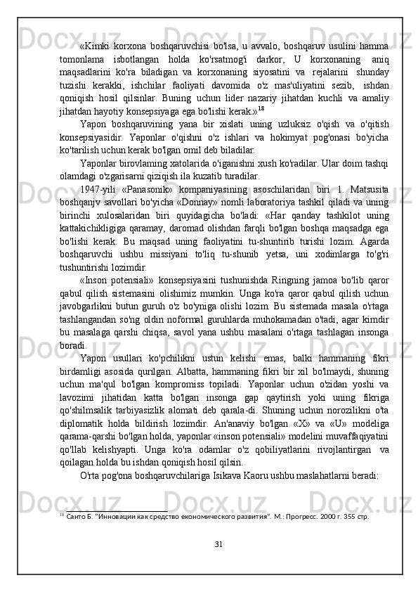 «Kimki   korxona   boshqaruvchisi   bo'lsa,   u   avvalo,   boshqaruv   usulini   hamma
tomonlama   isbotlangan   holda   ko'rsatmog'i   darkor,   U   korxonaning   aniq
maqsadlarini   ko'ra   biladigan   va   korxonaning   siyosatini   va   rejalarini   shunday
tuzishi   kerakki,   ishchilar   faoliyati   davomida   o'z   mas'uliyatini   sezib,   ishdan
qoniqish   hosil   qilsinlar.   Buning   uchun   lider   nazariy   jihatdan   kuchli   va   amaliy
jihatdan   hayotiy   konsepsiyaga   ega   bo'lishi   kerak.» 18
Yapon   boshqaruvining   yana   bir   xislati   uning   uzluksiz   o'qish   va   o'qitish
konsepsiyasidir.   Yaponlar   o'qishni   o'z   ishlari   va   hokimyat   pog'onasi   bo'yicha
ko'tarilish   uchun   kerak   bo'lgan   omil deb   biladilar.
Yaponlar birovlaming xatolarida o'iganishni xush ko'radilar. Ular doim tashqi
olamdagi   o'zgarisarni   qiziqish   ila   kuzatib   turadilar.
1947-yili   «Panasonik»   kompaniyasining   asoschilaridan   biri   1.   Matsusita
boshqanjv savollari bo'yicha «Donnay» nomli laboratoriya tashkil  qiladi va uning
birinchi   xulosalaridan   biri   quyidagicha   bo'ladi:   «Har   qanday   tashkilot   uning
kattakichikligiga  qaramay,   daromad  olishdan   farqli   bo'lgan   boshqa   maqsadga   ega
bo'lishi   kerak.   Bu   maqsad   uning   faoliyatini   tu-shuntirib   turishi   lozim.   Agarda
boshqaruvchi   ushbu   missiyani   to'liq   tu-shunib   yetsa,   uni   xodimlarga   to'g'ri
tushuntirishi   lozimdir.
«Inson   potensiali»   konsepsiyasini   tushunishda   Ringning   jamoa   bo'lib   qaror
qabul   qilish   sistemasini   olishimiz   mumkin.   Unga   ko'ra   qaror   qabul   qilish   uchun
javobgarlikni   butun   guruh   o'z   bo'yniga   olishi   lozim.   Bu   sistemada   masala   o'rtaga
tashlangandan   so'ng   oldin   noformal   guruhlarda   muhokamadan   o'tadi,   agar   kimdir
bu   masalaga   qarshi   chiqsa,   savol   yana   ushbu   masalani   o'rtaga   tashlagan   insonga
boradi.
Yapon   usullari   ko'pchilikni   ustun   kelishi   emas,   balki   hammaning   fikri
birdamligi   asosida   qurilgan.   Albatta,   hammaning   fikri   bir   xil   bo'lmaydi,   shuning
uchun   ma'qul   bo'lgan   kompromiss   topiladi.   Yaponlar   uchun   o'zidan   yoshi   va
lavozimi   jihatidan   katta   bo'lgan   insonga   gap   qaytirish   yoki   uning   fikriga
qo'shilmsalik   tarbiyasizlik   alomati   deb   qarala-di.   Shuning   uchun   norozilikni   o'ta
diplomatik   holda   bildirish   lozimdir.   An'anaviy   bo'lgan   «X»   va   «U»   modeliga
qarama-qarshi bo'lgan holda, yaponlar «inson potensiali» modelini muvaffaqiyatini
qo'llab   kelishyapti.   Unga   ko'ra   odamlar   o'z   qobiliyatlarini   rivojlantirgan   va
qoilagan   holda   bu   ishdan   qoniqish   hosil   qilsin.
O'rta   pog'ona   boshqaruvchilariga   Isikava   Kaoru   ushbu   maslahatlarni   beradi:
18  
Санто   Б.   “Инновации   как   средство   економического развития”.   М.:   Прогресс.   2000   г.   355   стр.
31