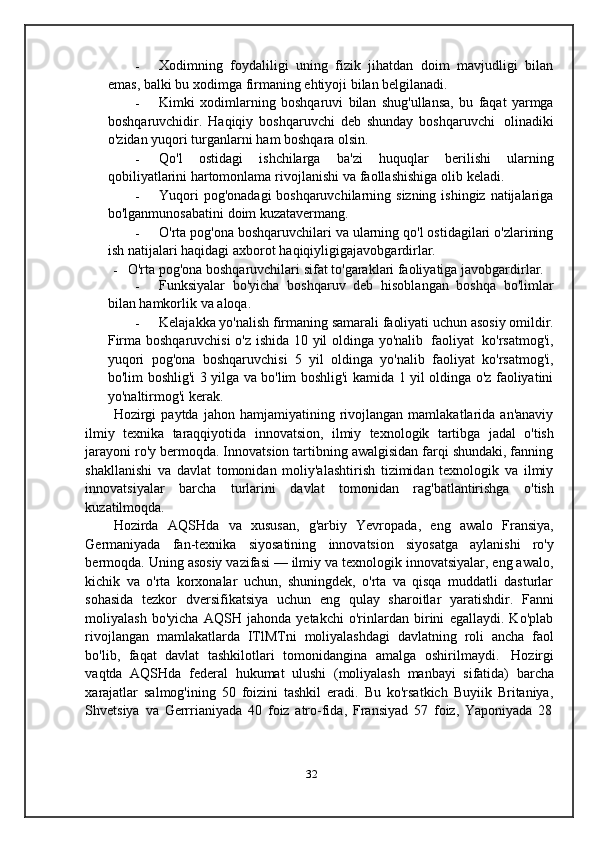 - Xodimning   foydaliligi   uning   fizik   jihatdan   doim   mavjudligi   bilan
emas,   balki   bu   xodimga   firmaning   ehtiyoji   bilan   belgilanadi.
- Kimki   xodimlarning   boshqaruvi   bilan   shug'ullansa,   bu   faqat   yarmga
boshqaruvchidir.   Haqiqiy   boshqaruvchi   deb   shunday   boshqaruvchi   olinadiki
o'zidan   yuqori   turganlarni   ham   boshqara   olsin.
- Qo'l   ostidagi   ishchilarga   ba'zi   huquqlar   berilishi   ularning
qobiliyatlarini   hartomonlama   rivojlanishi   va   faollashishiga   olib   keladi.
- Yuqori   pog'onadagi   boshqaruvchilarning   sizning   ishingiz   natijalariga
bo'lganmunosabatini   doim   kuzatavermang.
- O'rta pog'ona boshqaruvchilari va ularning qo'l ostidagilari o'zlarining
ish   natijalari   haqidagi   axborot   haqiqiyligigajavobgardirlar.
- O'rta   pog'ona   boshqaruvchilari   sifat   to'garaklari   faoliyatiga   javobgardirlar.
- Funksiyalar   bo'yicha   boshqaruv   deb   hisoblangan   boshqa   bo'limlar
bilan   hamkorlik   va   aloqa.
- Kelajakka   yo'nalish   firmaning   samarali   faoliyati   uchun   asosiy   omildir.
Firma   boshqaruvchisi   o'z   ishida   10   yil   oldinga   yo'nalib   faoliyat   ko'rsatmog'i,
yuqori   pog'ona   boshqaruvchisi   5   yil   oldinga   yo'nalib   faoliyat   ko'rsatmog'i,
bo'lim   boshlig'i   3   yilga   va   bo'lim   boshlig'i   kamida   1   yil   oldinga   o'z   faoliyatini
yo'naltirmog'i   kerak.
Hozirgi   paytda   jahon  hamjamiyatining   rivojlangan   mamlakatlarida  an'anaviy
ilmiy   texnika   taraqqiyotida   innovatsion,   ilmiy   texnologik   tartibga   jadal   o'tish
jarayoni ro'y bermoqda. Innovatsion tartibning awalgisidan farqi shundaki, fanning
shakllanishi   va   davlat   tomonidan   moliy'alashtirish   tizimidan   texnologik   va   ilmiy
innovatsiyalar   barcha   turlarini   davlat   tomonidan   rag'batlantirishga   o'tish
kuzatilmoqda.
Hozirda   AQSHda   va   xususan,   g'arbiy   Yevropada,   eng   awalo   Fransiya,
Germaniyada   fan-texnika   siyosatining   innovatsion   siyosatga   aylanishi   ro'y
bermoqda. Uning asosiy vazifasi — ilmiy va texnologik innovatsiyalar, eng awalo,
kichik   va   o'rta   korxonalar   uchun,   shuningdek,   o'rta   va   qisqa   muddatli   dasturlar
sohasida   tezkor   dversifikatsiya   uchun   eng   qulay   sharoitlar   yaratishdir.   Fanni
moliyalash   bo'yicha   AQSH   jahonda   yetakchi   o'rinlardan   birini   egallaydi.   Ko'plab
rivojlangan   mamlakatlarda   ITlMTni   moliyalashdagi   davlatning   roli   ancha   faol
bo'lib,   faqat   davlat   tashkilotlari   tomonidangina   amalga   oshirilmaydi.   Hozirgi
vaqtda   AQSHda   federal   hukumat   ulushi   (moliyalash   manbayi   sifatida)   barcha
xarajatlar   salmog'ining   50   foizini   tashkil   eradi.   Bu   ko'rsatkich   Buyiik   Britaniya,
Shvetsiya   va   Gerrrianiyada   40   foiz   atro-fida,   Fransiyad   57   foiz,   Yaponiyada   28
32