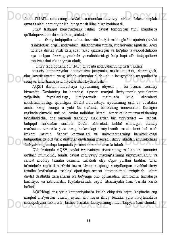 foiz.   IT1MT   sohasining   davlat   to-monidan   bunday   e'tibor   bilan   ko'plab
quwatlanishi   qonuniy bo'lib,   bir   qator dalillar bilan   izohlanadi.
Ilmiy   tadqiqot   konstruktorlik   ishlari   davlat   tomonidan   turli   shakllarda
qo'llabquvvatlanishi   mumkin,   jumladan:
- ilmiy   tadqiqotlar   uchun   bevosita   budjet   mablag'lafini   ajratish   (davlat
tashkilotlari orqali moliyalash,   shartnomalar tuzish, subsidiyalar ajratish).   Ayni
holatda   davlat   yirik   xarajatlar   talab   qilinadigan   va   ko'plab   ta-vakkalchilikka
ega   bo'lgan   fanning   yetakchi   yo'nalishlaridagi   ko'p   kapi-talli   tadqiqotlarni
moliyalashni   o'z   bo'yniga   oladi;
- ilmiy   tadqiqotlarni   (IT1MT)   bilvosita   moliyalashning   turli   usullari:
xususiy   kompaniyalar,   innovatsiya   jarayonini   rag'batlantirish,   shuningdek,
ular  investitsiyasini  yangi  asbob-uskunalar  olish  uchun kengaytirish maqsadlarida
soliq   va   amortizatsiya   imtiyozlaridan   foydalanish.
AQSH   davlat   innovatsiya   siyosatining   obyekti   —   bu   asosan   xususiy
biznesdir.   Davlatning   bu   boradagi   siyosati   mavjud   ilmiy-texnik   yutuqlardan
xo'jalikda   foydalanishga,   ilmiy-texnik   majmuada   ichki   aloqalarni
mustahkamlashga   qaratilgan.   Davlat   innovatsiya   siyosatining   usul   va   vositalari
ancha   keng.   Bunga   u   yoki   bu   ma'noda   biznesning   innovatsion   faolligini
rag'batlantiruvchi   turli   xil   davlat   tadbirlari   kiradi.   Amerikalik   mutaxassislarning
ta'kidlashicha,   eng   samarali   tashkiliy   shakllardan   biri   universitet   —   sanoat,
tadqiqot   markazlari   sanaladi.   Davlat   ishtirokida   tashkil   etiladigan   bunday
markazlar   doirasida   juda   keng   ko'lamdagi   ilmiy-texnik   masala-larni   hal   etish
imkoni   mavjud.   Sanoat   korxonalari   va   universitetlarning   hamkorlikdagi
tadqiqotlariga oid yirik dasturlar davlatning maqsadli  ilmiy jihatdan ishtirokchilar
faoliyatining   boshqa   korporatsiya   mexanizmini   nazarda   tutadi.
O'zbekistonda   AQSH   davlat   innovatsiya   siyosatining   ma'lum   bir   tomonini
qo'llash   mumkinki,   bunda   davlat   moliyaviy   mablag'larining   umumlashishini   va
sanoat   moddiy   texnika   bazasini   malakali   oliy   o'quv   yurtlari   kadrlari   bilan
ta'minlashi   rag'batlantirilishi   lozim.   Uzoq   istiqbolga   moijallangan   tavakkal   ilmiy
texnika   loyihalariga   mablag'   ajratishga   sanoat   korxonalarini   qiziqtirish   uchun
davlat   dastlabki   xarajatlarni   o'z   bo'yniga   olib   qolmasdan,   ishtirokchi   firmalarga
kashfiyot   va   ixtirolardan   foydala-nishda   bepul   litsenziyalar   ham   berishi   kerak
bo'ladi.
AQSHdagi   eng   yirik   kompaniyalarda   ishlab   chiqarish   hajmi   ko'pincha   eng
maqbul   me'yordan   oshadi,   aynan   shu   narsa   ilmiy   texnika   soha   rivojlanishida
monopoliyani   to'xtatadi,   kichik   firmalar   faoliyatining   muvaffaqiyati   ham   shunda.
33