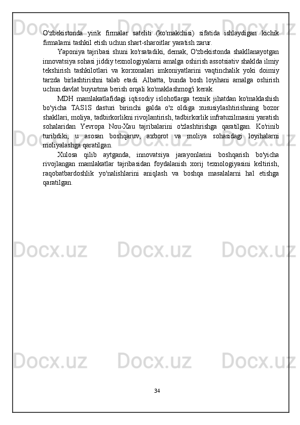 O'zbekistonda   yirik   firmalar   sateliti   (ko'makchisi)   sifatida   ishlaydigan   kichik
firmalarni   tashkil   etish   uchun   shart-sharoitlar yaratish   zarur.
Yaponiya   tajribasi   shuni   ko'rsatadiki,   demak,   O'zbekistonda   shakllanayotgan
innovatsiya sohasi jiddiy texnologiyalarni amalga oshirish assotsiativ shaklda ilmiy
tekshirish   tashkilotlari   va   korxonalari   imkoniyatlarini   vaqtinchalik   yoki   doimiy
tarzda   birlashtirishni   talab   etadi.   Albatta,   bunda   bosh   loyihani   amalga   oshirish
uchun   davlat   buyurtma   berish   orqali   ko'maklashmog'i   kerak.
MDH   mamlakatlafidagi   iqtisodiy   islohotlarga   texnik   jihatdan   ko'maklashish
bo'yicha   TAS1S   dasturi   birinchi   galda   o'z   oldiga   xususiylashtirishning   bozor
shakllari, moliya, tadbirkorlikni rivojlantirish, tadbirkorlik infratuzilmasini yaratish
sohalaridan   Yevropa   Nou-Xau   tajribalarini   o'zlashtirishga   qaratilgan.   Ko'rinib
turibdiki,   u   asosan   boshqaruv,   axborot   va   moliya   sohasidagi   loyihalarni
moliyalashga   qaratilgan.
Xulosa   qilib   aytganda,   innovatsiya   jarayonlarini   boshqarish   bo'yicha
rivojlangan   mamlakatlar   tajribasidan   foydalanish   xorij   texnologiyasini   keltirish,
raqobatbardoshlik   yo'nalishlarini   aniqlash   va   boshqa   masalalarni   hal   etishga
qaratilgan.
34 