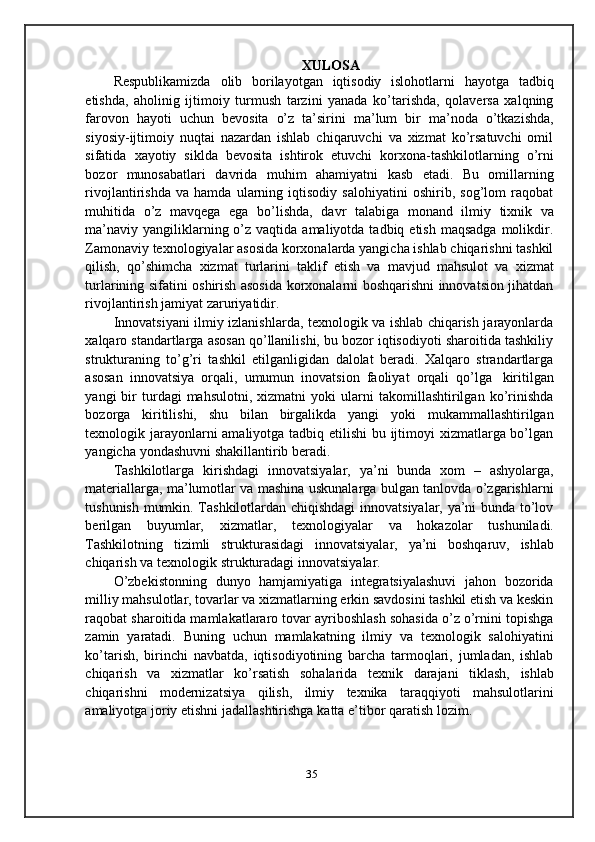 XULOSA
Respublikamizda   olib   borilayotgan   iqtisodiy   islohotlarni   hayotga   tadbiq
etishda,   aholinig   ijtimoiy   turmush   tarzini   yanada   ko’tarishda,   qolaversa   xalqning
farovon   hayoti   uchun   bevosita   o’z   ta’sirini   ma’lum   bir   ma’noda   o’tkazishda,
siyosiy-ijtimoiy   nuqtai   nazardan   ishlab   chiqaruvchi   va   xizmat   ko’rsatuvchi   omil
sifatida   xayotiy   siklda   bevosita   ishtirok   etuvchi   korxona-tashkilotlarning   o’rni
bozor   munosabatlari   davrida   muhim   ahamiyatni   kasb   etadi.   Bu   omillarning
rivojlantirishda   va   hamda   ularning   iqtisodiy   salohiyatini   oshirib,   sog’lom   raqobat
muhitida   o’z   mavqega   ega   bo’lishda,   davr   talabiga   monand   ilmiy   tixnik   va
ma’naviy  yangiliklarning o’z vaqtida  amaliyotda  tadbiq etish  maqsadga   molikdir.
Zamonaviy texnologiyalar asosida korxonalarda yangicha ishlab chiqarishni tashkil
qilish,   qo’shimcha   xizmat   turlarini   taklif   etish   va   mavjud   mahsulot   va   xizmat
turlarining sifatini oshirish asosida korxonalarni boshqarishni innovatsion jihatdan
rivojlantirish   jamiyat   zaruriyatidir.
Innovatsiyani ilmiy izlanishlarda, texnologik va ishlab chiqarish jarayonlarda
xalqaro standartlarga asosan qo’llanilishi, bu bozor iqtisodiyoti sharoitida tashkiliy
strukturaning   to’g’ri   tashkil   etilganligidan   dalolat   beradi.   Xalqaro   strandartlarga
asosan   innovatsiya   orqali,   umumun   inovatsion   faoliyat   orqali   qo’lga   kiritilgan
yangi   bir   turdagi   mahsulotni,   xizmatni   yoki   ularni   takomillashtirilgan   ko’rinishda
bozorga   kiritilishi,   shu   bilan   birgalikda   yangi   yoki   mukammallashtirilgan
texnologik jarayonlarni  amaliyotga tadbiq etilishi  bu ijtimoyi  xizmatlarga bo’lgan
yangicha   yondashuvni   shakillantirib   beradi.
Tashkilotlarga   kirishdagi   innovatsiyalar,   ya’ni   bunda   xom   –   ashyolarga,
materiallarga, ma’lumotlar va mashina uskunalarga bulgan tanlovda o’zgarishlarni
tushunish mumkin. Tashkilotlardan chiqishdagi  innovatsiyalar, ya’ni bunda to’lov
berilgan   buyumlar,   xizmatlar,   texnologiyalar   va   hokazolar   tushuniladi.
Tashkilotning   tizimli   strukturasidagi   innovatsiyalar,   ya’ni   boshqaruv,   ishlab
chiqarish   va   texnologik   strukturadagi   innovatsiyalar.
O’zbekistonning   dunyo   hamjamiyatiga   integratsiyalashuvi   jahon   bozorida
milliy mahsulotlar, tovarlar va xizmatlarning erkin savdosini tashkil etish va keskin
raqobat sharoitida mamlakatlararo tovar ayriboshlash sohasida o’z o’rnini topishga
zamin   yaratadi.   Buning   uchun   mamlakatning   ilmiy   va   texnologik   salohiyatini
ko’tarish,   birinchi   navbatda,   iqtisodiyotining   barcha   tarmoqlari,   jumladan,   ishlab
chiqarish   va   xizmatlar   ko’rsatish   sohalarida   texnik   darajani   tiklash,   ishlab
chiqarishni   modernizatsiya   qilish,   ilmiy   texnika   taraqqiyoti   mahsulotlarini
amaliyotga   joriy   etishni   jadallashtirishga   katta   e’tibor qaratish   lozim.
35 