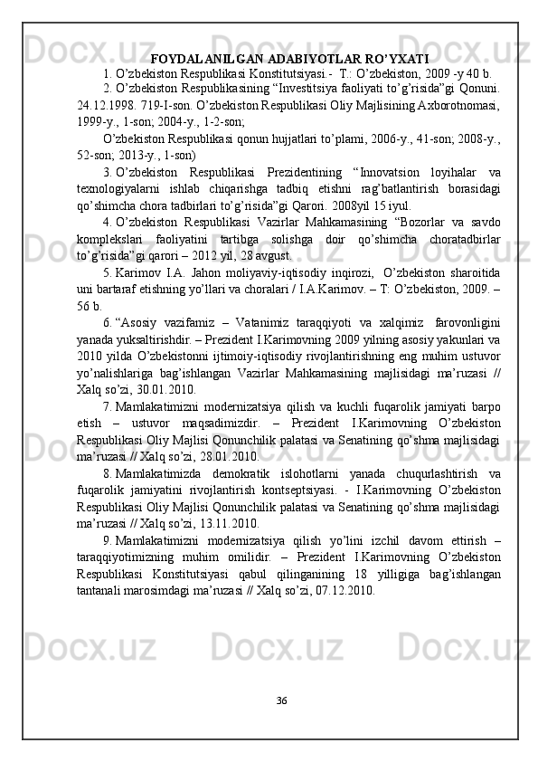 FOYDALANILGAN   ADABIYOTLAR   RO’YXATI
1. O’zbekiston   Respublikasi Konstitutsiyasi.-   T.:   O’zbekiston,   2009   -y   40   b.
2. O’zbekiston Respublikasining “Investitsiya faoliyati to’g’risida”gi Qonuni.
24.12.1998. 719-I-son. O’zbekiston Respublikasi Oliy Majlisining Axborotnomasi,
1999-y.,   1-son;   2004-y.,   1-2-son;
O’zbekiston Respublikasi qonun hujjatlari to’plami, 2006-y., 41-son; 2008-y.,
52-son; 2013-y.,   1-son)
3. O’zbekiston   Respublikasi   Prezidentining   “Innovatsion   loyihalar   va
texnologiyalarni   ishlab   chiqarishga   tadbiq   etishni   rag’batlantirish   borasidagi
qo’shimcha   chora   tadbirlari   to’g’risida”gi   Qarori.   2008yil   15   iyul.
4. O’zbekiston   Respublikasi   Vazirlar   Mahkamasining   “Bozorlar   va   savdo
komplekslari   faoliyatini   tartibga   solishga   doir   qo’shimcha   choratadbirlar
to’g’risida”gi   qarori   –   2012   yil,   28   avgust.
5. Karimov   I.A.   Jahon   moliyaviy-iqtisodiy   inqirozi,   O’zbekiston   sharoitida
uni bartaraf etishning yo’llari va choralari / I.A.Karimov. – T: O’zbekiston, 2009. –
56   b.
6. “Asosiy   vazifamiz   –   Vatanimiz   taraqqiyoti   va   xalqimiz   farovonligini
yanada yuksaltirishdir. – Prezident I.Karimovning 2009 yilning asosiy yakunlari va
2010   yilda   O’zbekistonni   ijtimoiy-iqtisodiy   rivojlantirishning   eng   muhim   ustuvor
yo’nalishlariga   bag’ishlangan   Vazirlar   Mahkamasining   majlisidagi   ma’ruzasi   //
Xalq   so’zi,   30.01.2010.
7. Mamlakatimizni   modernizatsiya   qilish   va   kuchli   fuqarolik   jamiyati   barpo
etish   –   ustuvor   maqsadimizdir.   –   Prezident   I.Karimovning   O’zbekiston
Respublikasi Oliy Majlisi Qonunchilik palatasi va Senatining qo’shma majlisidagi
ma’ruzasi   //   Xalq   so’zi,   28.01.2010.
8. Mamlakatimizda   demokratik   islohotlarni   yanada   chuqurlashtirish   va
fuqarolik   jamiyatini   rivojlantirish   kontseptsiyasi.   -   I.Karimovning   O’zbekiston
Respublikasi Oliy Majlisi Qonunchilik palatasi va Senatining qo’shma majlisidagi
ma’ruzasi   //   Xalq   so’zi,   13.11.2010.
9. Mamlakatimizni   modernizatsiya   qilish   yo’lini   izchil   davom   ettirish   –
taraqqiyotimizning   muhim   omilidir.   –   Prezident   I.Karimovning   O’zbekiston
Respublikasi   Konstitutsiyasi   qabul   qilinganining   18   yilligiga   bag’ishlangan
tantanali   marosimdagi   ma’ruzasi   //   Xalq   so’zi,   07.12.2010.
36