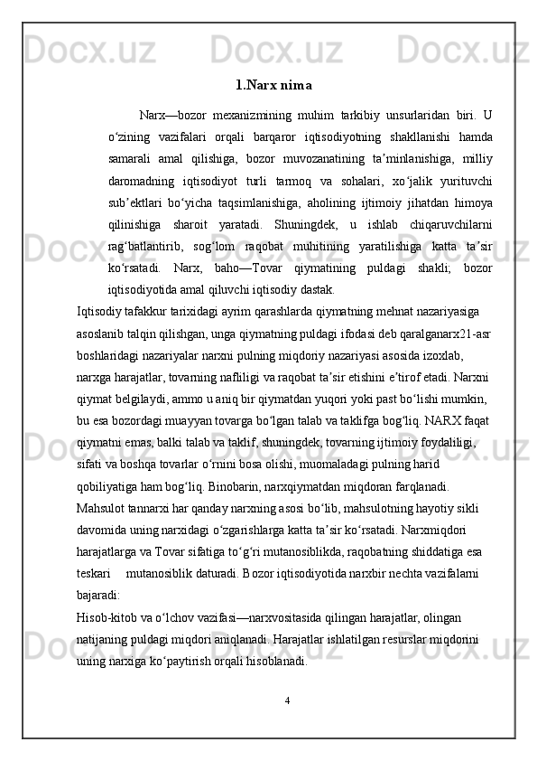                       1.Narx nima
Narx—bozor   mexanizmining   muhim   tarkibiy   unsurlaridan   biri.   U
o zining   vazifalari   orqali   barqaror   iqtisodiyotning   shakllanishi   hamdaʻ
samarali   amal   qilishiga,   bozor   muvozanatining   ta minlanishiga,   milliy	
ʼ
daromadning   iqtisodiyot   turli   tarmoq   va   sohalari,   xo jalik   yurituvchi	
ʻ
sub ektlari   bo yicha   taqsimlanishiga,   aholining   ijtimoiy   jihatdan   himoya	
ʼ ʻ
qilinishiga   sharoit   yaratadi.   Shuningdek,   u   ishlab   chiqaruvchilarni
rag batlantirib,   sog lom   raqobat   muhitining   yaratilishiga   katta   ta sir
ʻ ʻ ʼ
ko rsatadi.   Narx,   baho—Tovar   qiymatining   puldagi   shakli;   bozor
ʻ
iqtisodiyotida amal qiluvchi iqtisodiy dastak. 
Iqtisodiy tafakkur tarixidagi ayrim qarashlarda qiymatning mehnat nazariyasiga 
asoslanib talqin qilishgan, unga qiymatning puldagi ifodasi deb qaralganarx21-asr 
boshlaridagi nazariyalar narxni pulning miqdoriy nazariyasi asosida izoxlab, 
narxga   harajatlar , tovarning nafliligi va raqobat ta sir etishini e tirof etadi. Narxni 	
ʼ ʼ
qiymat belgilaydi, ammo u aniq bir qiymatdan yuqori yoki past bo lishi mumkin, 	
ʻ
bu esa bozordagi muayyan tovarga bo lgan talab va taklifga bog liq. NARX faqat 	
ʻ ʻ
qiymatni emas, balki talab va taklif, shuningdek, tovarning ijtimoiy foydaliligi, 
sifati va boshqa tovarlar o rnini bosa olishi, muomaladagi pulning harid 	
ʻ
qobiliyatiga ham bog liq. Binobarin, narxqiymatdan miqdoran farqlanadi. 	
ʻ
Mahsulot tannarxi har qanday narxning asosi bo lib, mahsulotning hayotiy sikli 	
ʻ
davomida uning narxidagi o zgarishlarga katta ta sir ko rsatadi. Narxmiqdori 	
ʻ ʼ ʻ
harajatlarga va Tovar sifatiga to g ri mutanosiblikda, raqobatning shiddatiga esa 	
ʻ ʻ
teskari     mutanosiblik daturadi. Bozor iqtisodiyotida narxbir nechta vazifalarni 
bajaradi:             
Hisob-kitob va o lchov vazifasi—narxvositasida qilingan harajatlar, olingan 	
ʻ
natijaning puldagi miqdori aniqlanadi. Harajatlar ishlatilgan resurslar miqdorini 
uning narxiga ko paytirish orqali hisoblanadi.
ʻ
4 