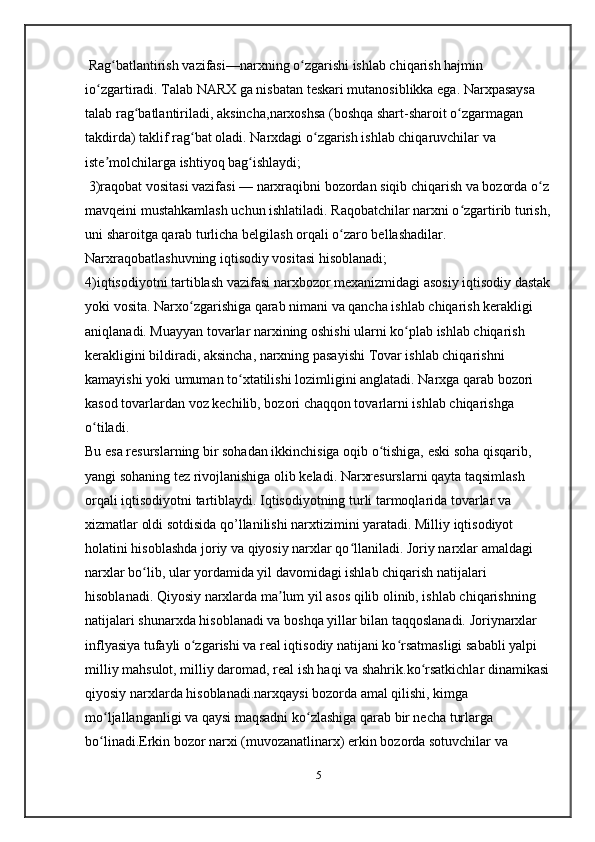 Rag batlantirish vazifasi—narxning o zgarishi ishlab chiqarish hajmin ʻ ʻ
io zgartiradi. Talab NARX ga nisbatan teskari mutanosiblikka ega. Narxpasaysa 	
ʻ
talab rag batlantiriladi,	
ʻ   aksincha ,narxoshsa (boshqa shart-sharoit o zgarmagan 	ʻ
takdirda) taklif rag bat oladi. Narxdagi o zgarish ishlab chiqaruvchilar va 	
ʻ ʻ
iste molchilarga ishtiyoq bag ishlaydi; 	
ʼ ʻ
 3)raqobat vositasi vazifasi — narxraqibni bozordan siqib chiqarish va bozorda o z 	
ʻ
mavqeini mustahkamlash uchun ishlatiladi. Raqobatchilar narxni o zgartirib turish,	
ʻ
uni sharoitga qarab turlicha belgilash orqali o zaro bellashadilar. 	
ʻ
Narxraqobatlashuvning iqtisodiy vositasi hisoblanadi;   
4)iqtisodiyotni tartiblash vazifasi narxbozor mexanizmidagi asosiy iqtisodiy dastak
yoki vosita. Narxo zgarishiga qarab nimani va qancha ishlab chiqarish kerakligi 	
ʻ
aniqlanadi. Muayyan tovarlar narxining oshishi ularni ko plab ishlab chiqarish 	
ʻ
kerakligini bildiradi, aksincha, narxning pasayishi Tovar ishlab chiqarishni 
kamayishi yoki umuman to xtatilishi lozimligini anglatadi. Narxga qarab bozori 	
ʻ
kasod tovarlardan voz kechilib, bozori chaqqon tovarlarni ishlab chiqarishga 
o tiladi. 	
ʻ
Bu esa resurslarning bir sohadan ikkinchisiga oqib o tishiga, eski soha qisqarib, 	
ʻ
yangi sohaning tez rivojlanishiga olib keladi. Narxresurslarni qayta taqsimlash 
orqali iqtisodiyotni tartiblaydi. Iqtisodiyotning turli tarmoqlarida tovarlar va 
xizmatlar oldi sotdisida qo’llanilishi narxtizimini yaratadi. Milliy iqtisodiyot 
holatini hisoblashda joriy va qiyosiy narxlar qo llaniladi. Joriy narxlar amaldagi 	
ʻ
narxlar bo lib, ular yordamida yil davomidagi ishlab chiqarish natijalari 	
ʻ
hisoblanadi. Qiyosiy narxlarda ma lum yil asos qilib olinib, ishlab chiqarishning 	
ʼ
natijalari shunarxda hisoblanadi va boshqa yillar bilan taqqoslanadi. Joriynarxlar 
inflyasiya tufayli o zgarishi va real iqtisodiy natijani ko rsatmasligi sababli yalpi 	
ʻ ʻ
milliy mahsulot, milliy daromad, real ish haqi va shahrik.ko rsatkichlar dinamikasi	
ʻ
qiyosiy narxlarda hisoblanadi.narxqaysi bozorda amal qilishi, kimga 
mo ljallanganligi va qaysi maqsadni ko zlashiga qarab bir necha turlarga 	
ʻ ʻ
bo linadi.Erkin bozor narxi (muvozanatlinarx) erkin bozorda sotuvchilar va 
ʻ
5