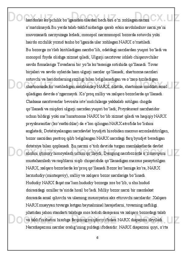 haridorlar ko pchilik bo lganidan ulardan hech biri o zi xohlagan narxni ʻ ʻ ʻ
o rnatolmaydi.Bu yerda talab-taklif nisbatiga qarab erkin savdolashuv narxi,ya ni 	
ʻ ʼ
muvozanatli narxyuzaga keladi; monopol narxmonopol bozorda sotuvchi yoki 
hairdo ozchilik yoxud tanho bo lganida ular xohlagan NARX o rnatiladi. 	
ʻ ʻ
Bu bozorga zo rlab kiritiladigan narxbo lib, odatdagi narxlardan yuqori bo ladi va 	
ʻ ʻ ʻ
monopol foyda olishga xizmat qiladi; Ulgurji narxtovar ishlab chiqaruvchilar 
savdo firmalariga Tovarlarni bir yo la ko tarasiga sotishida qo llanadi. Tovar 	
ʻ ʻ ʻ
birjalari va savdo uylarida ham ulgurji narxlar qo llanadi; shartnoma narxlari 	
ʻ
sotuvchi va haridorlarning roziligi bilan belgilanadigan va o zaro tuziladigan 	
ʻ
shartnomada ko rsatiladigan narxbunday NARX, odatda, shartnoma muddati amal 	
ʻ
qiladigan davrda o zgarmaydi. Ko proq milliy va xalqaro bozorlarda qo llanadi. 	
ʻ ʻ ʻ
Chakana narxtovarlar bevosita iste molchilarga yakkalab sotilgan chogda 	
ʼ
qo llanadi va miqdori ulgurji narxdan yuqori bo ladi; Preyskurant narxharidor 	
ʻ ʻ
uchun bildirgi yoki ma lumotnoma NARX bo lib xizmat qiladi va haqiqiy NARX 	
ʼ ʻ
preyskurantlar (ko rsatkichlar) da e lon qilingan NARX atrofida bo lishini 	
ʻ ʼ ʻ
anglatadi; Dotatsiyalangan narxdavlat byudjeti hisobidan maxsus arzonlashtirilgan,
bozor narxidan pastroq qilib belgilangan NARX narxdagi farq byudjet beradigan 
dotatsiya bilan qoplanadi. Bu narxni o tish davrida turgan mamlakatlarda davlat 	
ʻ
aholini ijtimoiy himoyalash uchun qo llaydi; Demping narxbozorda o z mavqeini 
ʻ ʻ
mustahamlash va raqiblarni siqib chiqarishda qo llanadigan maxsus pasaytirilgan 	
ʻ
NARX, xalqaro bozorlarda ko proq qo llanadi.Bozor ko lamiga ko ra, NARX 	
ʻ ʻ ʻ ʻ
larxududiy (mintaqaviy), milliy va xalqaro bozor narxlariga bo linadi. 	
ʻ
Hududiy NARX faqat ma lum hududiy bozorga xos bo lib, u shu hudud 	
ʼ ʻ
doirasidagi omillar ta sirida hosil bo ladi. Milliy bozor narxi bir mamlakat 	
ʼ ʻ
doirasida amal qiluvchi va ularning xususiyatini aks ettiruvchi narxlardir. Xalqaro 
NARX muayyan tovarga ketgan baynalminal harajatlarni, tovarning nafliligi 
jihatidan jahon standarti talabiga mos kelish darajasini va xalqaro bozordagi talab 
va taklif nisbatini hisobga farqining miqdoriy ifodasi NARX diapazoni deyiladi. 
Narxdiapazoni narxlar oralig ining puldagi ifodasidir. NARX diapazoni quyi, o rta	
ʻ ʻ
6