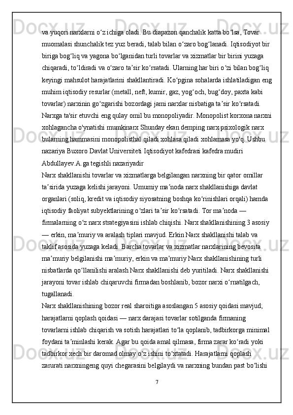 va yuqori narxlarni o z ichiga oladi. Bu diapazon qanchalik katta bo lsa, Tovar ʻ ʻ
muomalasi shunchalik tez yuz beradi, talab bilan o zaro bog lanadi. Iqtisodiyot bir 	
ʻ ʻ
biriga bog liq va yagona bo lganidan turli tovarlar va xizmatlar bir birini yuzaga 	
ʻ ʻ
chiqaradi, to ldiradi va o zaro ta sir ko rsatadi. Ularning har biri o zi bilan bog liq 	
ʻ ʻ ʼ ʻ ʻ ʻ
keyingi mahsulot harajatlarini shakllantiradi. Ko pgina sohalarda ishlatiladigan eng	
ʻ
muhim iqtisodiy resurlar (metall, neft, kumir, gaz, yog och, bug doy, paxta kabi 	
ʻ ʻ
tovarlar) narxinin go zgarishi bozordagi jami narxlar nisbatiga ta sir ko rsatadi. 	
ʻ ʼ ʻ
Narxga ta'sir etuvchi eng qulay omil bu monopoliyadir. Monopolist korxona narxni
xohlagancha o'ynatishi mumkinarx Shunday ekan demping narx psixologik narx 
bularning hammasini monopolisthal qiladi xohlasa qiladi xohlamasa yo'q. Ushbu 
nazariya Buxoro Davlat Universiteti Iqtisodiyot kafedrasi kafedra mudiri 
Abdullayev.A.ga   tegishli nazariyadir
Narx shakllanishi tovarlar va xizmatlarga belgilangan narxning bir qator omillar 
ta sirida yuzaga kelishi jarayoni. Umumiy ma noda narx shakllanishiga davlat 	
ʼ ʼ
organlari (soliq, kredit va iqtisodiy siyosatning boshqa ko rinishlari orqali) hamda 	
ʻ
iqtisodiy faoliyat subyektlarining o zlari ta sir ko rsatadi. Tor ma noda — 	
ʻ ʼ ʻ ʼ
firmalarning o z narx strategiyasini ishlab chiqishi. Narx shakllanishining 3 asosiy 	
ʻ
— erkin, ma muriy va aralash tiplari mavjud. Erkin Narx shakllanishi talab va 	
ʼ
taklif asosida yuzaga keladi. Barcha tovarlar va xizmatlar narxlarining bevosita 
ma muriy belgilanishi ma muriy, erkin va ma muriy Narx shakllanishining turli 	
ʼ ʼ ʼ
nisbatlarda qo llanilishi aralash Narx shakllanishi deb yuritiladi. Narx shakllanishi 	
ʻ
jarayoni tovar ishlab chiqaruvchi firmadan boshlanib, bozor narxi o rnatilgach, 	
ʻ
tugallanadi.
Narx shakllanishining bozor real sharoitiga asoslangan 5 asosiy qoidasi mavjud; 
harajatlarni qoplash qoidasi — narx darajasi tovarlar sotilganda firmaning 
tovarlarni ishlab chiqarish va sotish harajatlari to la qoplanib, tadbirkorga minimal 	
ʻ
foydani ta minlashi kerak. Agar bu qoida amal qilmasa, firma zarar ko radi yoki 	
ʼ ʻ
tadbirkor xech bir daromad olmay o z ishini to xtatadi. Harajatlarni qoplash 	
ʻ ʻ
zarurati narxningeng quyi chegarasini belgilaydi va narxning bundan past bo lishi 	
ʻ
7 