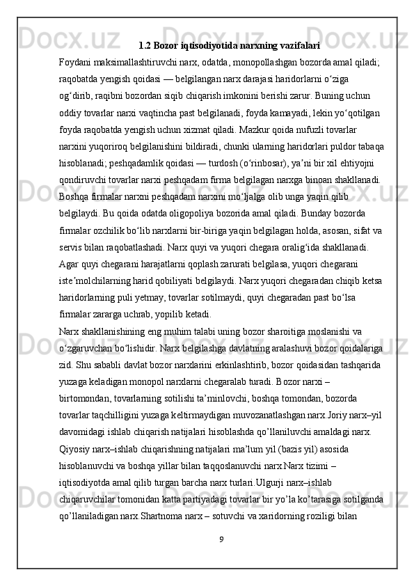 1.2 Bozor iqtisodiyotida narxning vazifalari
Foydani maksimallashtiruvchi narx, odatda, monopollashgan bozorda amal qiladi; 
raqobatda yengish qoidasi — belgilangan narx darajasi haridorlarni o ziga ʻ
og dirib, raqibni bozordan siqib chiqarish imkonini berishi zarur. Buning uchun 	
ʻ
oddiy tovarlar narxi vaqtincha past belgilanadi, foyda kamayadi, lekin yo qotilgan 	
ʻ
foyda raqobatda yengish uchun xizmat qiladi. Mazkur qoida nufuzli tovarlar 
narxini yuqoriroq belgilanishini bildiradi, chunki ularning haridorlari puldor tabaqa
hisoblanadi; peshqadamlik qoidasi — turdosh (o rinbosar), ya ni bir xil ehtiyojni 	
ʻ ʼ
qondiruvchi tovarlar narxi peshqadam firma belgilagan narxga binoan shakllanadi. 
Boshqa firmalar narxni peshqadam narxini mo ljalga olib unga yaqin qilib 	
ʻ
belgilaydi. Bu qoida odatda oligopoliya bozorida amal qiladi. Bunday bozorda 
firmalar ozchilik bo lib narxlarni bir-biriga yaqin belgilagan holda, asosan, sifat va	
ʻ
servis bilan raqobatlashadi. Narx quyi va yuqori chegara oralig ida shakllanadi. 	
ʻ
Agar quyi chegarani harajatlarni   qoplash zarurati belgilasa , yuqori chegarani 
iste molchilarning harid qobiliyati belgilaydi. Narx yuqori chegaradan chiqib ketsa	
ʼ
haridorlarning puli yetmay, tovarlar sotilmaydi, quyi chegaradan past bo lsa 	
ʻ
firmalar zararga uchrab, yopilib ketadi. 
Narx shakllanishining eng muhim talabi uning bozor sharoitiga moslanishi va 
o zgaruvchan bo lishidir. Narx belgilashga davlatning aralashuvi bozor qoidalariga	
ʻ ʻ
zid. Shu sababli davlat bozor narxlarini erkinlashtirib, bozor qoidasidan tashqarida 
yuzaga keladigan monopol narxlarni chegaralab turadi. Bozor narxi – 
birtomondan, tovarlarning sotilishi ta’minlovchi, boshqa tomondan, bozorda 
tovarlar taqchilligini yuzaga k е ltirmaydigan muvozanatlashgan narx.Joriy narx–yil 
davomidagi ishlab chiqarish natijalari hisoblashda qo’llaniluvchi amaldagi narx.
Qiyosiy narx–ishlab chiqarishning natijalari ma’lum yil (bazis yil) asosida 
hisoblanuvchi va boshqa yillar bilan taqqoslanuvchi narx.Narx tizimi – 
iqtisodiyotda amal qilib turgan barcha narx turlari.Ulgurji narx–ishlab 
chiqaruvchilar tomonidan katta partiyadagi tovarlar bir yo’la ko’tarasiga sotilganda
qo’llaniladigan narx.Shartnoma narx – sotuvchi va xaridorning roziligi bilan 
9